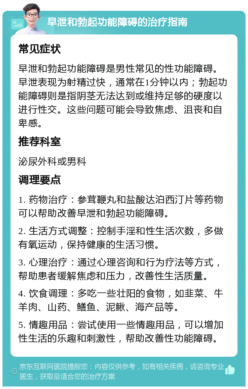 早泄和勃起功能障碍的治疗指南 常见症状 早泄和勃起功能障碍是男性常见的性功能障碍。早泄表现为射精过快，通常在1分钟以内；勃起功能障碍则是指阴茎无法达到或维持足够的硬度以进行性交。这些问题可能会导致焦虑、沮丧和自卑感。 推荐科室 泌尿外科或男科 调理要点 1. 药物治疗：参茸鞭丸和盐酸达泊西汀片等药物可以帮助改善早泄和勃起功能障碍。 2. 生活方式调整：控制手淫和性生活次数，多做有氧运动，保持健康的生活习惯。 3. 心理治疗：通过心理咨询和行为疗法等方式，帮助患者缓解焦虑和压力，改善性生活质量。 4. 饮食调理：多吃一些壮阳的食物，如韭菜、牛羊肉、山药、鳝鱼、泥鳅、海产品等。 5. 情趣用品：尝试使用一些情趣用品，可以增加性生活的乐趣和刺激性，帮助改善性功能障碍。