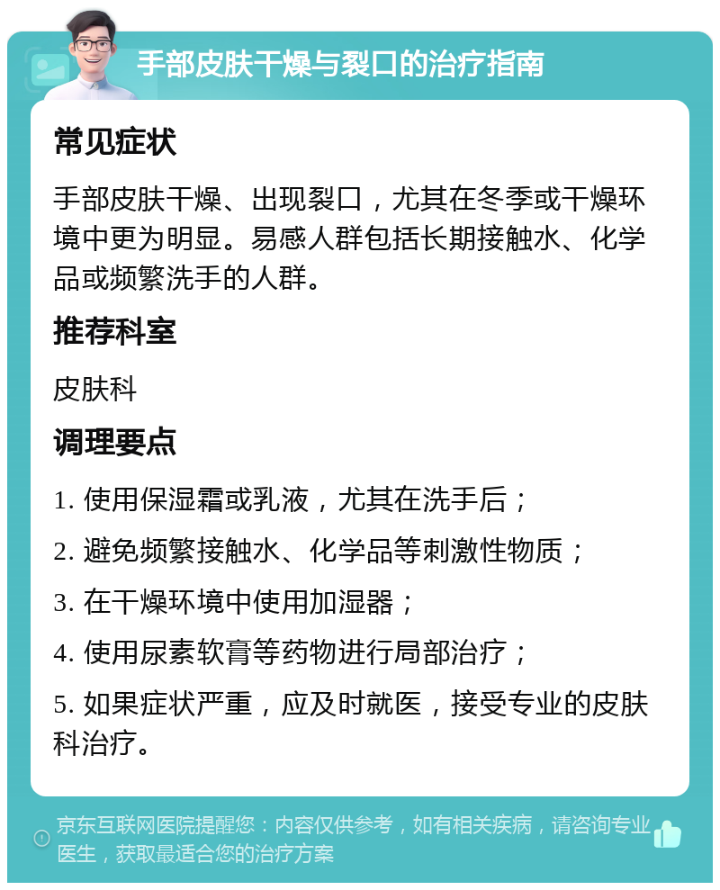 手部皮肤干燥与裂口的治疗指南 常见症状 手部皮肤干燥、出现裂口，尤其在冬季或干燥环境中更为明显。易感人群包括长期接触水、化学品或频繁洗手的人群。 推荐科室 皮肤科 调理要点 1. 使用保湿霜或乳液，尤其在洗手后； 2. 避免频繁接触水、化学品等刺激性物质； 3. 在干燥环境中使用加湿器； 4. 使用尿素软膏等药物进行局部治疗； 5. 如果症状严重，应及时就医，接受专业的皮肤科治疗。