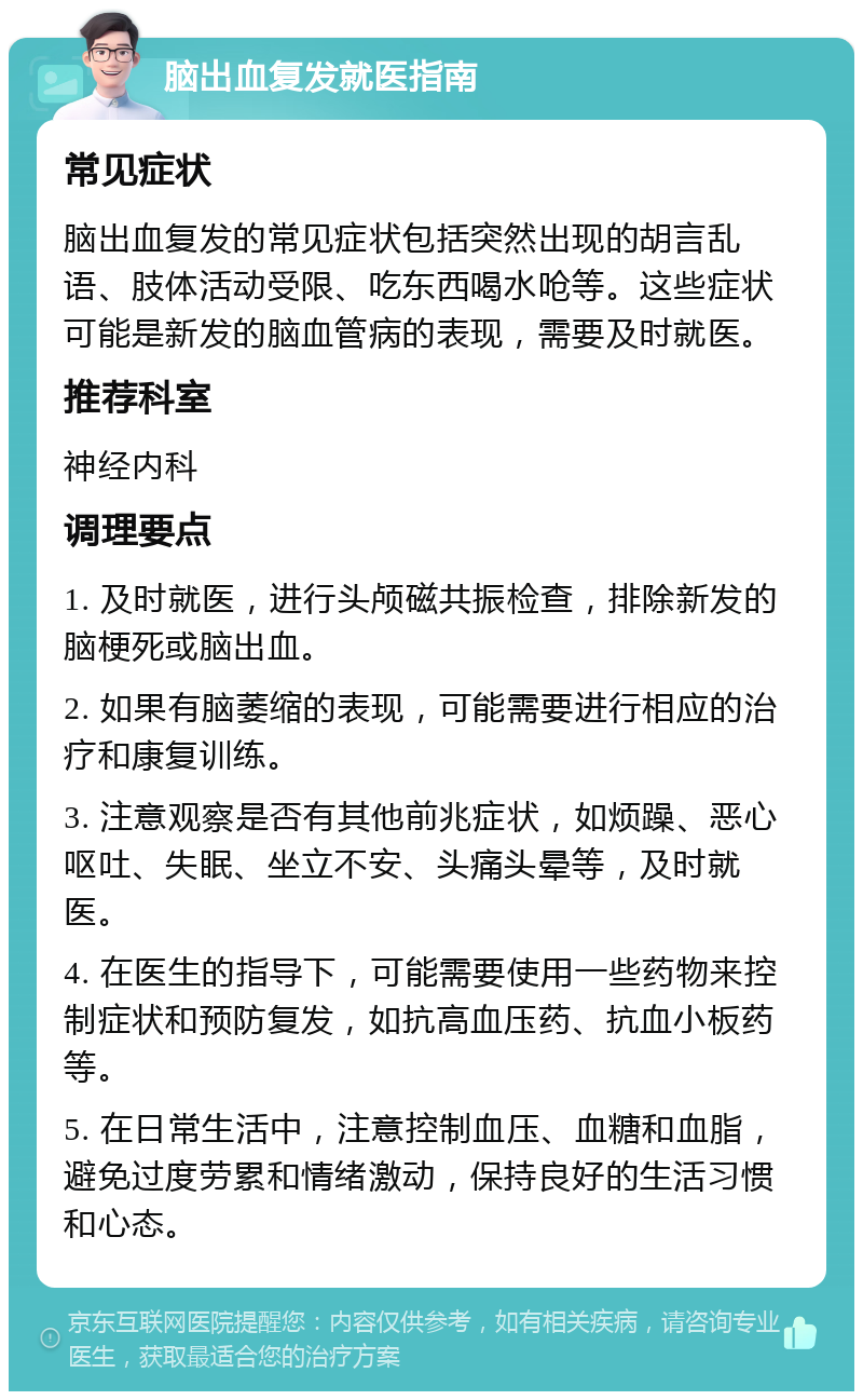 脑出血复发就医指南 常见症状 脑出血复发的常见症状包括突然出现的胡言乱语、肢体活动受限、吃东西喝水呛等。这些症状可能是新发的脑血管病的表现，需要及时就医。 推荐科室 神经内科 调理要点 1. 及时就医，进行头颅磁共振检查，排除新发的脑梗死或脑出血。 2. 如果有脑萎缩的表现，可能需要进行相应的治疗和康复训练。 3. 注意观察是否有其他前兆症状，如烦躁、恶心呕吐、失眠、坐立不安、头痛头晕等，及时就医。 4. 在医生的指导下，可能需要使用一些药物来控制症状和预防复发，如抗高血压药、抗血小板药等。 5. 在日常生活中，注意控制血压、血糖和血脂，避免过度劳累和情绪激动，保持良好的生活习惯和心态。