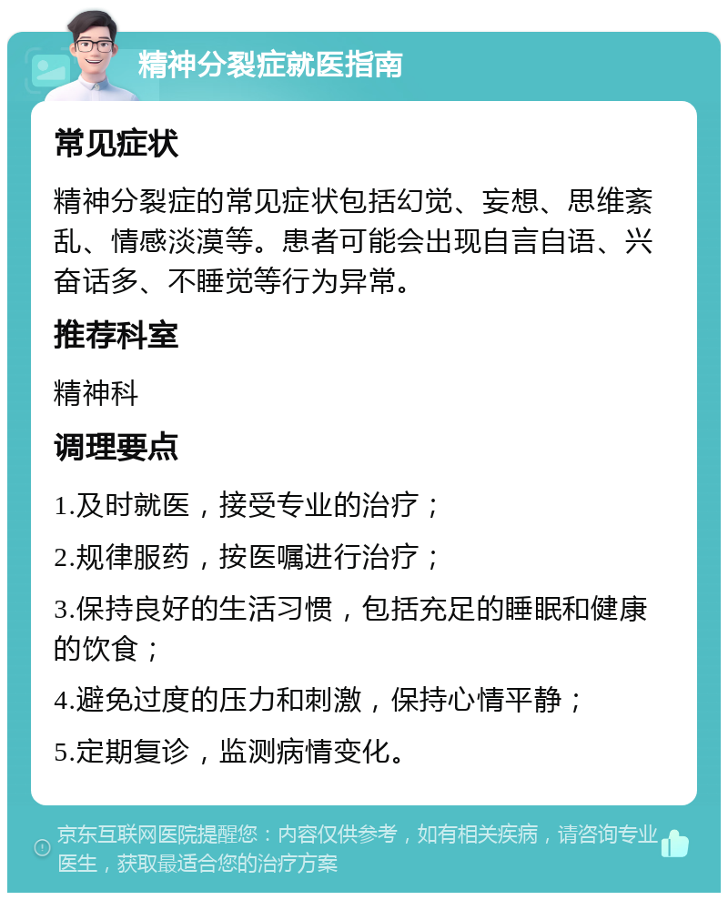 精神分裂症就医指南 常见症状 精神分裂症的常见症状包括幻觉、妄想、思维紊乱、情感淡漠等。患者可能会出现自言自语、兴奋话多、不睡觉等行为异常。 推荐科室 精神科 调理要点 1.及时就医，接受专业的治疗； 2.规律服药，按医嘱进行治疗； 3.保持良好的生活习惯，包括充足的睡眠和健康的饮食； 4.避免过度的压力和刺激，保持心情平静； 5.定期复诊，监测病情变化。