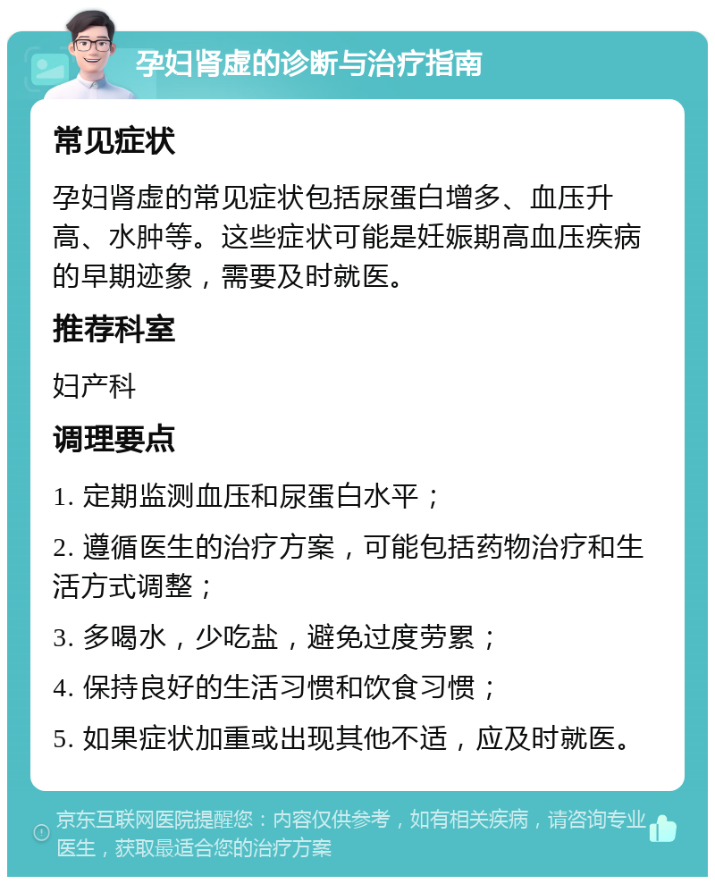 孕妇肾虚的诊断与治疗指南 常见症状 孕妇肾虚的常见症状包括尿蛋白增多、血压升高、水肿等。这些症状可能是妊娠期高血压疾病的早期迹象，需要及时就医。 推荐科室 妇产科 调理要点 1. 定期监测血压和尿蛋白水平； 2. 遵循医生的治疗方案，可能包括药物治疗和生活方式调整； 3. 多喝水，少吃盐，避免过度劳累； 4. 保持良好的生活习惯和饮食习惯； 5. 如果症状加重或出现其他不适，应及时就医。