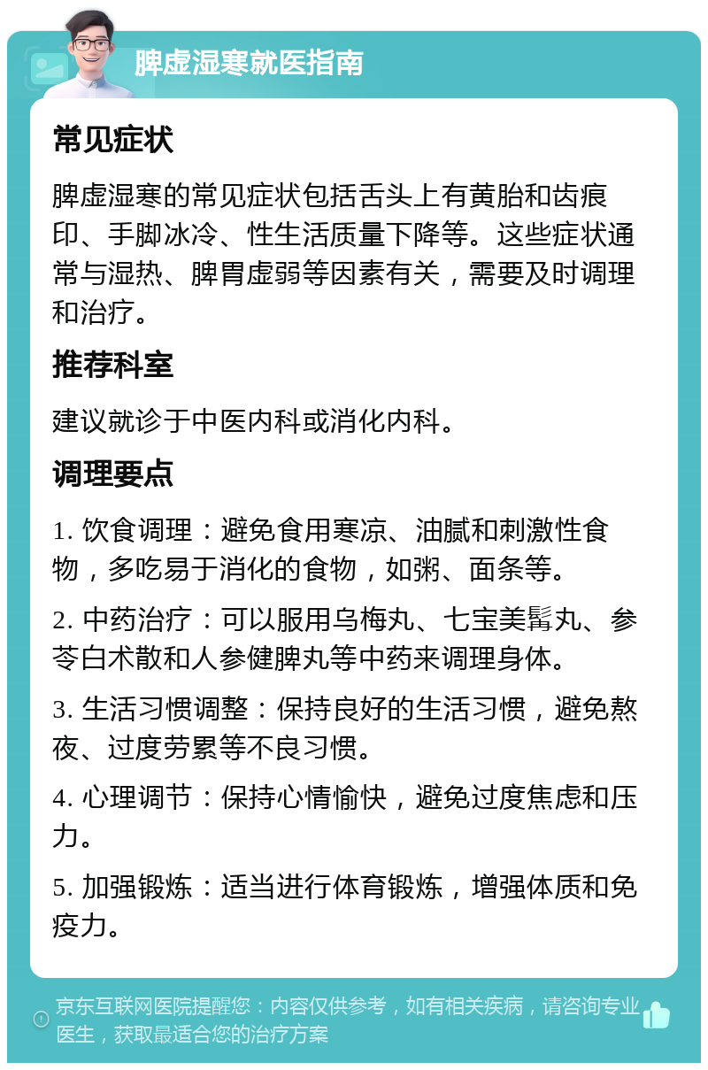 脾虚湿寒就医指南 常见症状 脾虚湿寒的常见症状包括舌头上有黄胎和齿痕印、手脚冰冷、性生活质量下降等。这些症状通常与湿热、脾胃虚弱等因素有关，需要及时调理和治疗。 推荐科室 建议就诊于中医内科或消化内科。 调理要点 1. 饮食调理：避免食用寒凉、油腻和刺激性食物，多吃易于消化的食物，如粥、面条等。 2. 中药治疗：可以服用乌梅丸、七宝美髯丸、参苓白术散和人参健脾丸等中药来调理身体。 3. 生活习惯调整：保持良好的生活习惯，避免熬夜、过度劳累等不良习惯。 4. 心理调节：保持心情愉快，避免过度焦虑和压力。 5. 加强锻炼：适当进行体育锻炼，增强体质和免疫力。