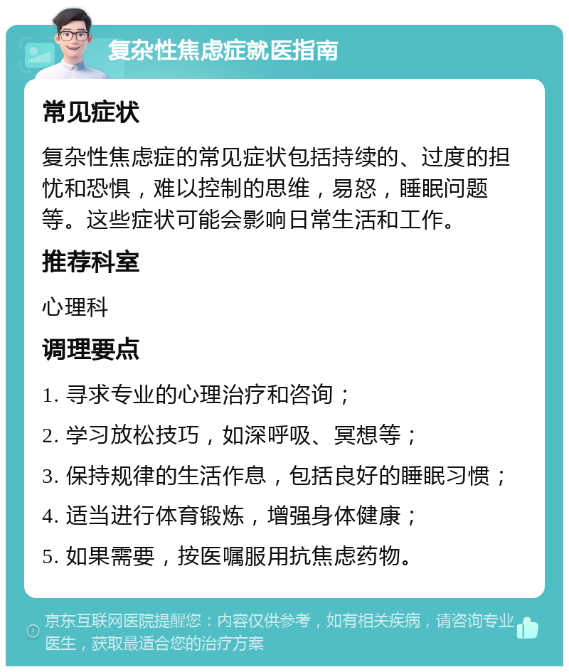 复杂性焦虑症就医指南 常见症状 复杂性焦虑症的常见症状包括持续的、过度的担忧和恐惧，难以控制的思维，易怒，睡眠问题等。这些症状可能会影响日常生活和工作。 推荐科室 心理科 调理要点 1. 寻求专业的心理治疗和咨询； 2. 学习放松技巧，如深呼吸、冥想等； 3. 保持规律的生活作息，包括良好的睡眠习惯； 4. 适当进行体育锻炼，增强身体健康； 5. 如果需要，按医嘱服用抗焦虑药物。