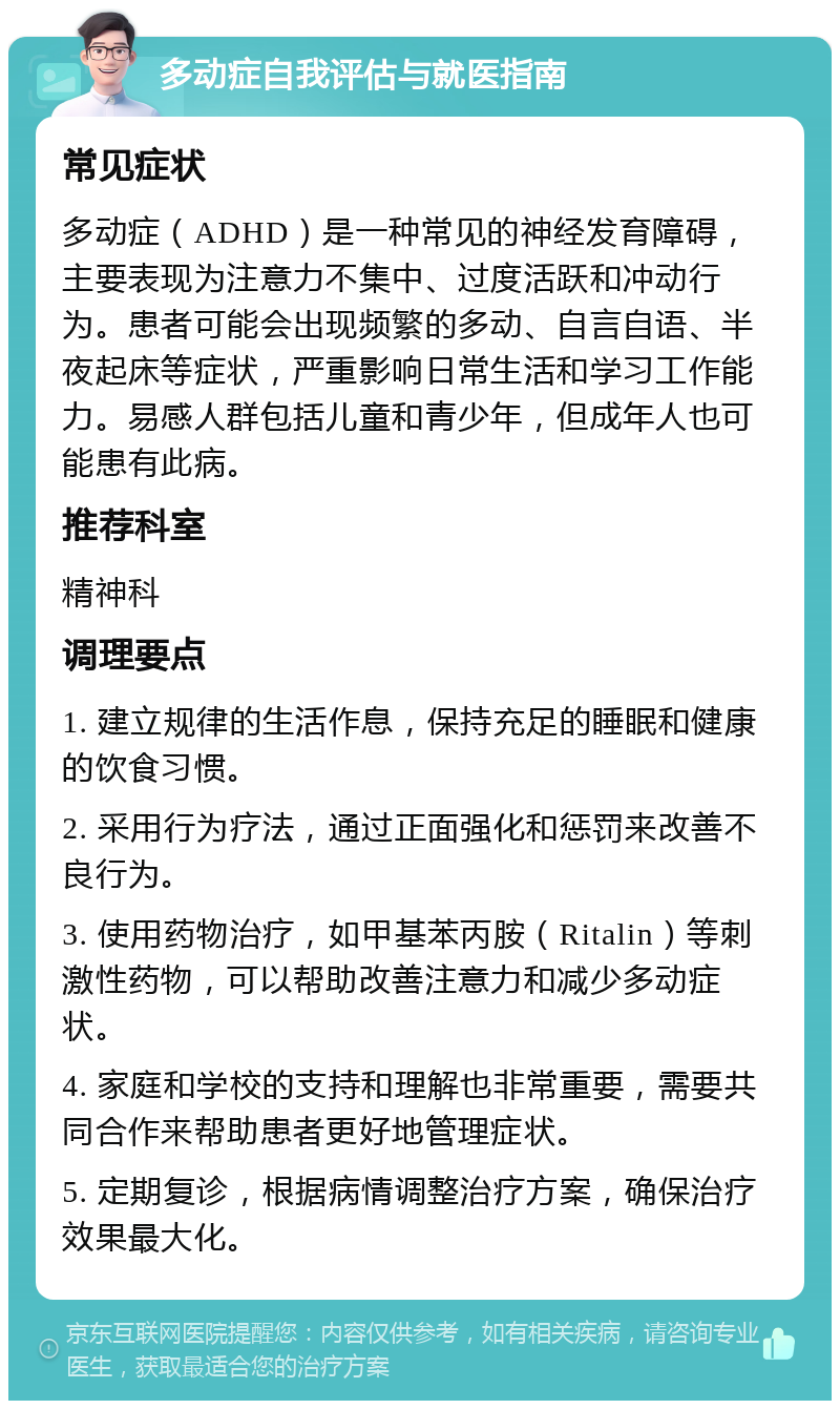 多动症自我评估与就医指南 常见症状 多动症（ADHD）是一种常见的神经发育障碍，主要表现为注意力不集中、过度活跃和冲动行为。患者可能会出现频繁的多动、自言自语、半夜起床等症状，严重影响日常生活和学习工作能力。易感人群包括儿童和青少年，但成年人也可能患有此病。 推荐科室 精神科 调理要点 1. 建立规律的生活作息，保持充足的睡眠和健康的饮食习惯。 2. 采用行为疗法，通过正面强化和惩罚来改善不良行为。 3. 使用药物治疗，如甲基苯丙胺（Ritalin）等刺激性药物，可以帮助改善注意力和减少多动症状。 4. 家庭和学校的支持和理解也非常重要，需要共同合作来帮助患者更好地管理症状。 5. 定期复诊，根据病情调整治疗方案，确保治疗效果最大化。