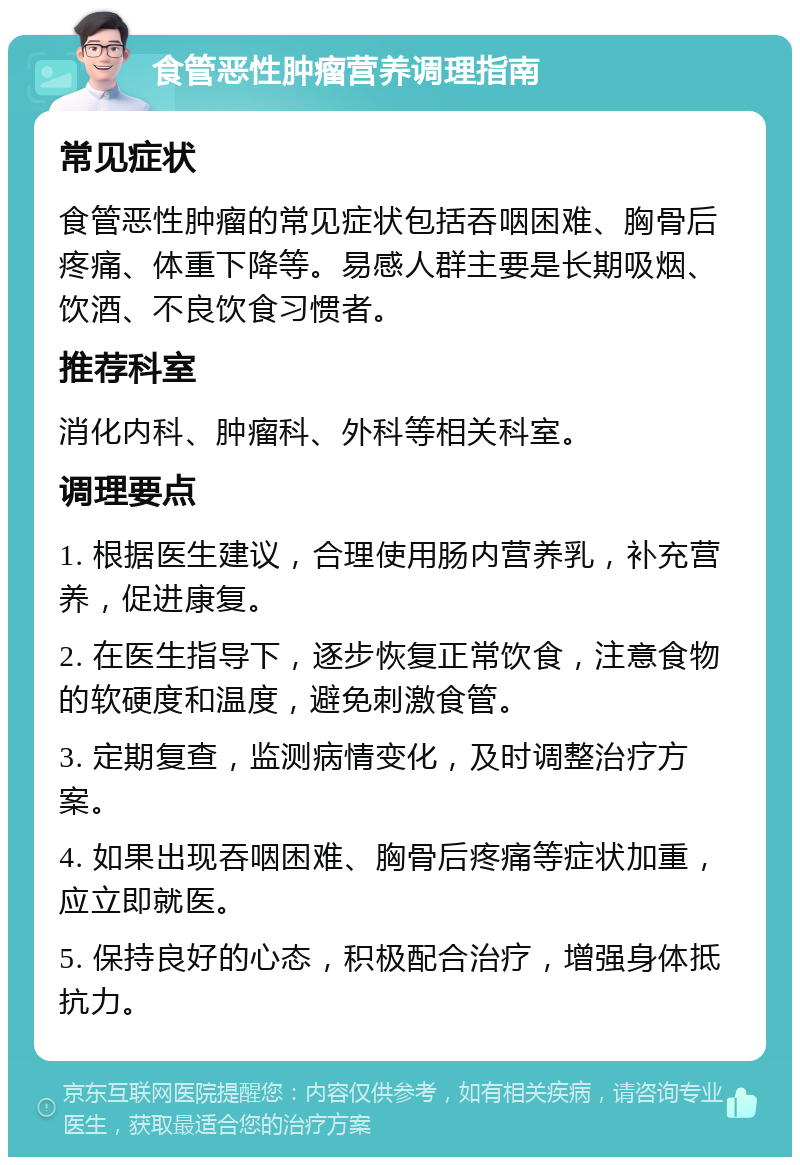 食管恶性肿瘤营养调理指南 常见症状 食管恶性肿瘤的常见症状包括吞咽困难、胸骨后疼痛、体重下降等。易感人群主要是长期吸烟、饮酒、不良饮食习惯者。 推荐科室 消化内科、肿瘤科、外科等相关科室。 调理要点 1. 根据医生建议，合理使用肠内营养乳，补充营养，促进康复。 2. 在医生指导下，逐步恢复正常饮食，注意食物的软硬度和温度，避免刺激食管。 3. 定期复查，监测病情变化，及时调整治疗方案。 4. 如果出现吞咽困难、胸骨后疼痛等症状加重，应立即就医。 5. 保持良好的心态，积极配合治疗，增强身体抵抗力。