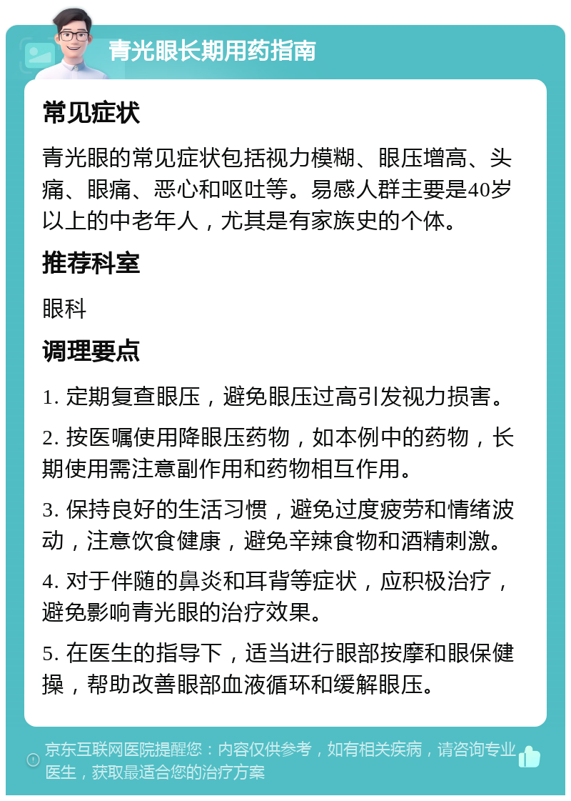 青光眼长期用药指南 常见症状 青光眼的常见症状包括视力模糊、眼压增高、头痛、眼痛、恶心和呕吐等。易感人群主要是40岁以上的中老年人，尤其是有家族史的个体。 推荐科室 眼科 调理要点 1. 定期复查眼压，避免眼压过高引发视力损害。 2. 按医嘱使用降眼压药物，如本例中的药物，长期使用需注意副作用和药物相互作用。 3. 保持良好的生活习惯，避免过度疲劳和情绪波动，注意饮食健康，避免辛辣食物和酒精刺激。 4. 对于伴随的鼻炎和耳背等症状，应积极治疗，避免影响青光眼的治疗效果。 5. 在医生的指导下，适当进行眼部按摩和眼保健操，帮助改善眼部血液循环和缓解眼压。