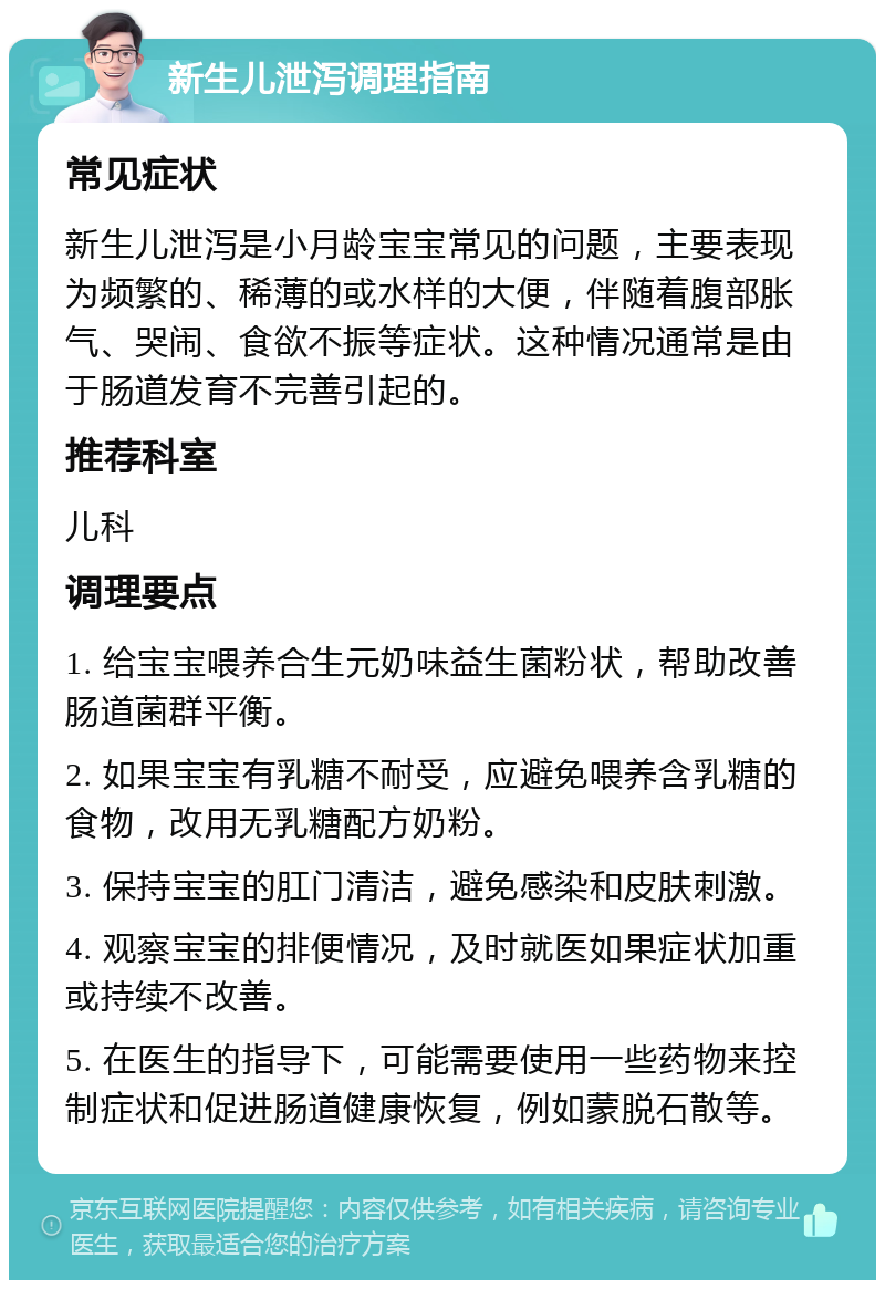 新生儿泄泻调理指南 常见症状 新生儿泄泻是小月龄宝宝常见的问题，主要表现为频繁的、稀薄的或水样的大便，伴随着腹部胀气、哭闹、食欲不振等症状。这种情况通常是由于肠道发育不完善引起的。 推荐科室 儿科 调理要点 1. 给宝宝喂养合生元奶味益生菌粉状，帮助改善肠道菌群平衡。 2. 如果宝宝有乳糖不耐受，应避免喂养含乳糖的食物，改用无乳糖配方奶粉。 3. 保持宝宝的肛门清洁，避免感染和皮肤刺激。 4. 观察宝宝的排便情况，及时就医如果症状加重或持续不改善。 5. 在医生的指导下，可能需要使用一些药物来控制症状和促进肠道健康恢复，例如蒙脱石散等。