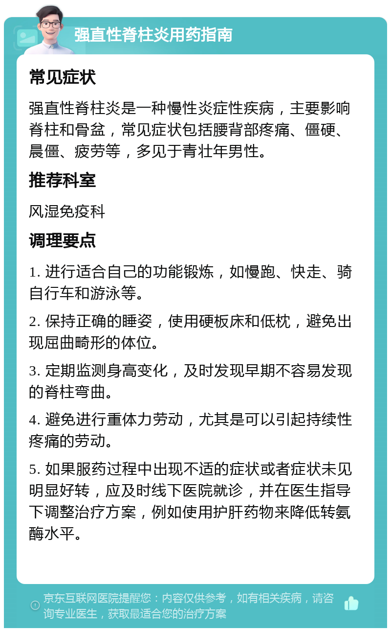 强直性脊柱炎用药指南 常见症状 强直性脊柱炎是一种慢性炎症性疾病，主要影响脊柱和骨盆，常见症状包括腰背部疼痛、僵硬、晨僵、疲劳等，多见于青壮年男性。 推荐科室 风湿免疫科 调理要点 1. 进行适合自己的功能锻炼，如慢跑、快走、骑自行车和游泳等。 2. 保持正确的睡姿，使用硬板床和低枕，避免出现屈曲畸形的体位。 3. 定期监测身高变化，及时发现早期不容易发现的脊柱弯曲。 4. 避免进行重体力劳动，尤其是可以引起持续性疼痛的劳动。 5. 如果服药过程中出现不适的症状或者症状未见明显好转，应及时线下医院就诊，并在医生指导下调整治疗方案，例如使用护肝药物来降低转氨酶水平。