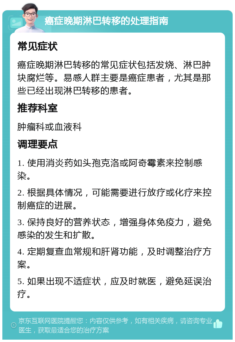 癌症晚期淋巴转移的处理指南 常见症状 癌症晚期淋巴转移的常见症状包括发烧、淋巴肿块腐烂等。易感人群主要是癌症患者，尤其是那些已经出现淋巴转移的患者。 推荐科室 肿瘤科或血液科 调理要点 1. 使用消炎药如头孢克洛或阿奇霉素来控制感染。 2. 根据具体情况，可能需要进行放疗或化疗来控制癌症的进展。 3. 保持良好的营养状态，增强身体免疫力，避免感染的发生和扩散。 4. 定期复查血常规和肝肾功能，及时调整治疗方案。 5. 如果出现不适症状，应及时就医，避免延误治疗。