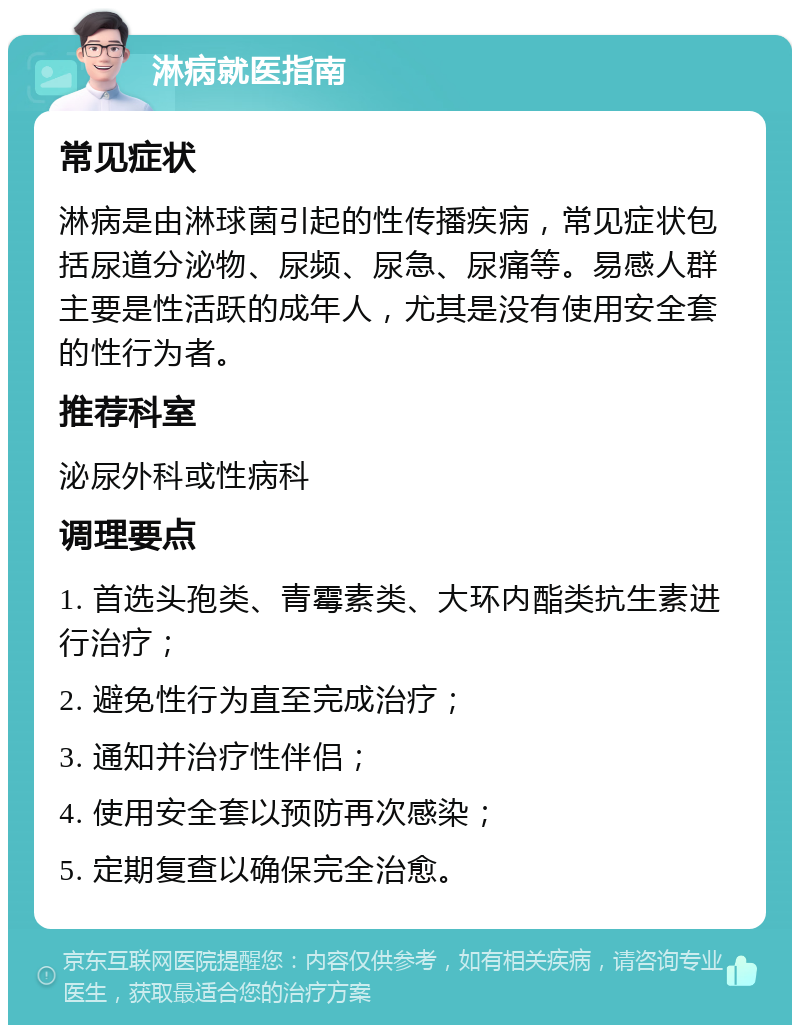 淋病就医指南 常见症状 淋病是由淋球菌引起的性传播疾病，常见症状包括尿道分泌物、尿频、尿急、尿痛等。易感人群主要是性活跃的成年人，尤其是没有使用安全套的性行为者。 推荐科室 泌尿外科或性病科 调理要点 1. 首选头孢类、青霉素类、大环内酯类抗生素进行治疗； 2. 避免性行为直至完成治疗； 3. 通知并治疗性伴侣； 4. 使用安全套以预防再次感染； 5. 定期复查以确保完全治愈。