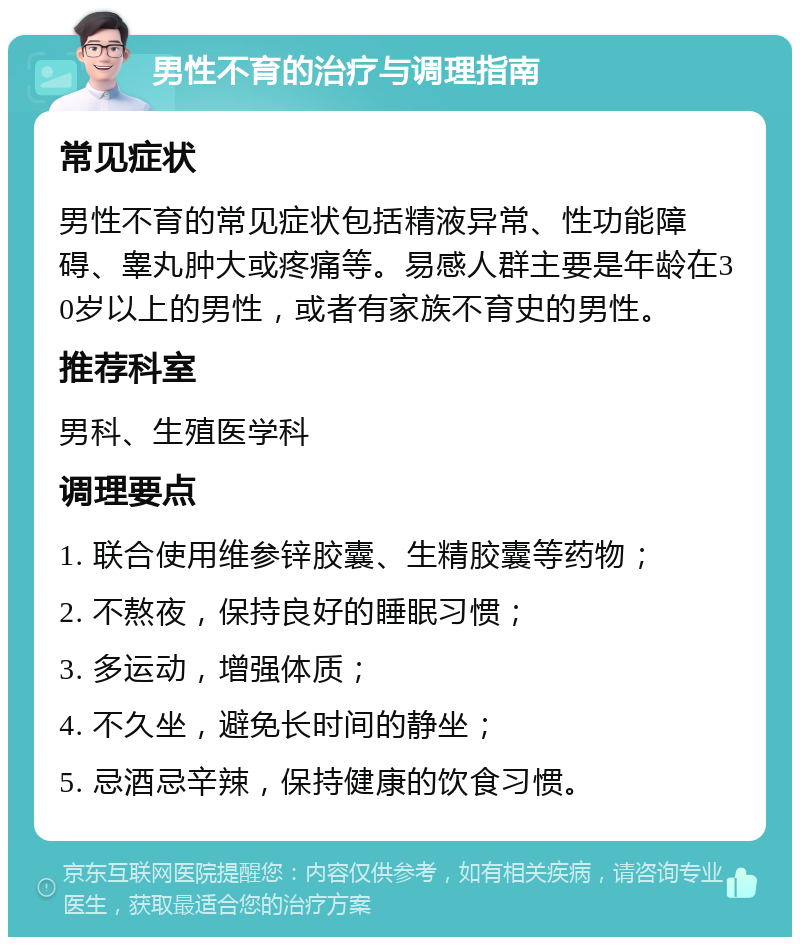 男性不育的治疗与调理指南 常见症状 男性不育的常见症状包括精液异常、性功能障碍、睾丸肿大或疼痛等。易感人群主要是年龄在30岁以上的男性，或者有家族不育史的男性。 推荐科室 男科、生殖医学科 调理要点 1. 联合使用维参锌胶囊、生精胶囊等药物； 2. 不熬夜，保持良好的睡眠习惯； 3. 多运动，增强体质； 4. 不久坐，避免长时间的静坐； 5. 忌酒忌辛辣，保持健康的饮食习惯。