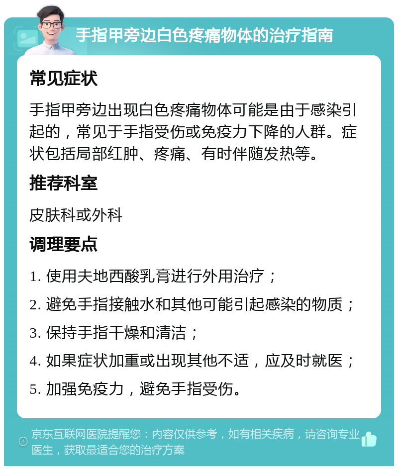 手指甲旁边白色疼痛物体的治疗指南 常见症状 手指甲旁边出现白色疼痛物体可能是由于感染引起的，常见于手指受伤或免疫力下降的人群。症状包括局部红肿、疼痛、有时伴随发热等。 推荐科室 皮肤科或外科 调理要点 1. 使用夫地西酸乳膏进行外用治疗； 2. 避免手指接触水和其他可能引起感染的物质； 3. 保持手指干燥和清洁； 4. 如果症状加重或出现其他不适，应及时就医； 5. 加强免疫力，避免手指受伤。