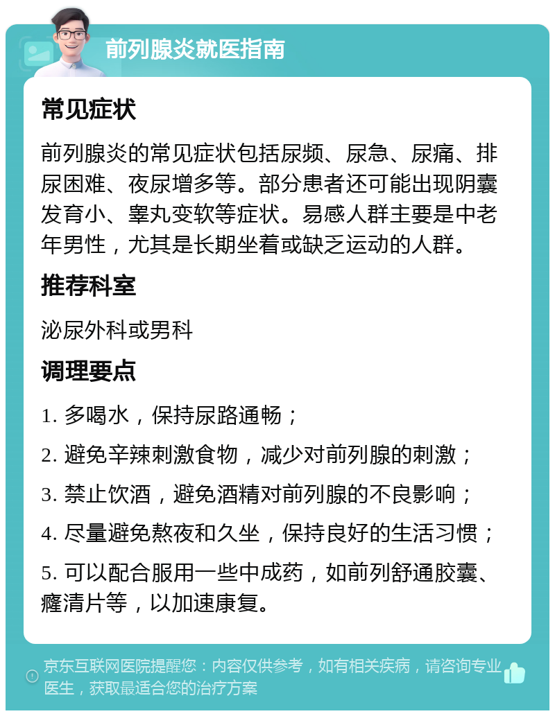 前列腺炎就医指南 常见症状 前列腺炎的常见症状包括尿频、尿急、尿痛、排尿困难、夜尿增多等。部分患者还可能出现阴囊发育小、睾丸变软等症状。易感人群主要是中老年男性，尤其是长期坐着或缺乏运动的人群。 推荐科室 泌尿外科或男科 调理要点 1. 多喝水，保持尿路通畅； 2. 避免辛辣刺激食物，减少对前列腺的刺激； 3. 禁止饮酒，避免酒精对前列腺的不良影响； 4. 尽量避免熬夜和久坐，保持良好的生活习惯； 5. 可以配合服用一些中成药，如前列舒通胶囊、癃清片等，以加速康复。