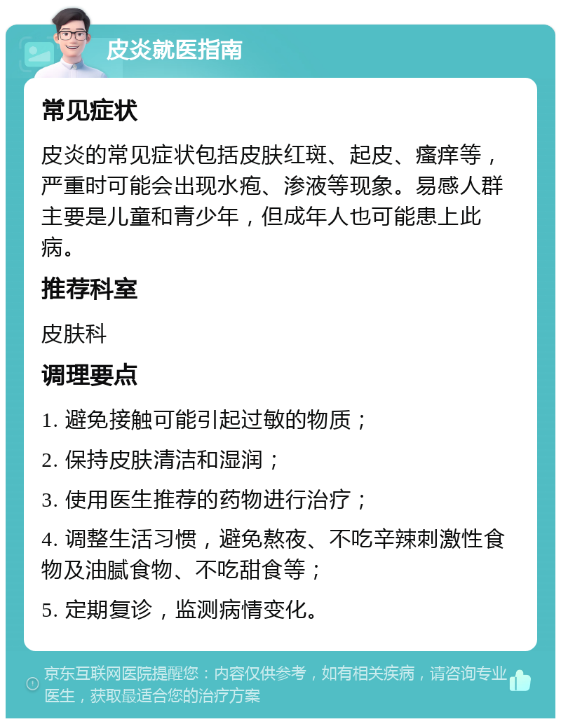 皮炎就医指南 常见症状 皮炎的常见症状包括皮肤红斑、起皮、瘙痒等，严重时可能会出现水疱、渗液等现象。易感人群主要是儿童和青少年，但成年人也可能患上此病。 推荐科室 皮肤科 调理要点 1. 避免接触可能引起过敏的物质； 2. 保持皮肤清洁和湿润； 3. 使用医生推荐的药物进行治疗； 4. 调整生活习惯，避免熬夜、不吃辛辣刺激性食物及油腻食物、不吃甜食等； 5. 定期复诊，监测病情变化。