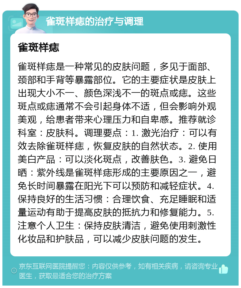 雀斑样痣的治疗与调理 雀斑样痣 雀斑样痣是一种常见的皮肤问题，多见于面部、颈部和手背等暴露部位。它的主要症状是皮肤上出现大小不一、颜色深浅不一的斑点或痣。这些斑点或痣通常不会引起身体不适，但会影响外观美观，给患者带来心理压力和自卑感。推荐就诊科室：皮肤科。调理要点：1. 激光治疗：可以有效去除雀斑样痣，恢复皮肤的自然状态。2. 使用美白产品：可以淡化斑点，改善肤色。3. 避免日晒：紫外线是雀斑样痣形成的主要原因之一，避免长时间暴露在阳光下可以预防和减轻症状。4. 保持良好的生活习惯：合理饮食、充足睡眠和适量运动有助于提高皮肤的抵抗力和修复能力。5. 注意个人卫生：保持皮肤清洁，避免使用刺激性化妆品和护肤品，可以减少皮肤问题的发生。