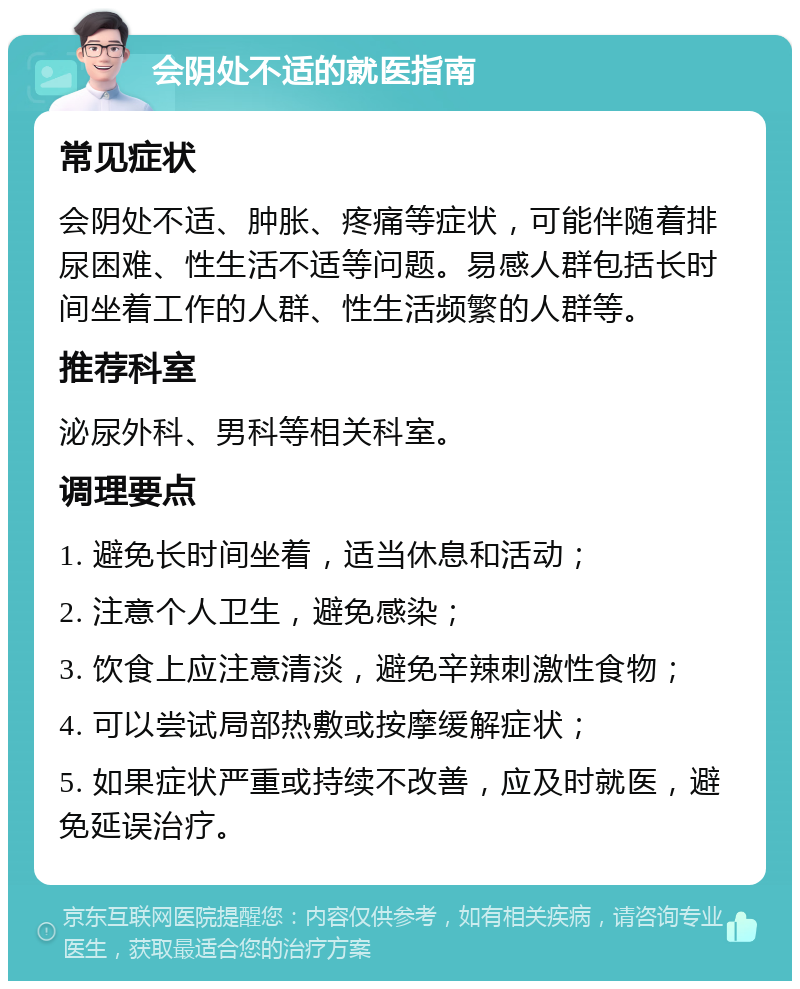 会阴处不适的就医指南 常见症状 会阴处不适、肿胀、疼痛等症状，可能伴随着排尿困难、性生活不适等问题。易感人群包括长时间坐着工作的人群、性生活频繁的人群等。 推荐科室 泌尿外科、男科等相关科室。 调理要点 1. 避免长时间坐着，适当休息和活动； 2. 注意个人卫生，避免感染； 3. 饮食上应注意清淡，避免辛辣刺激性食物； 4. 可以尝试局部热敷或按摩缓解症状； 5. 如果症状严重或持续不改善，应及时就医，避免延误治疗。