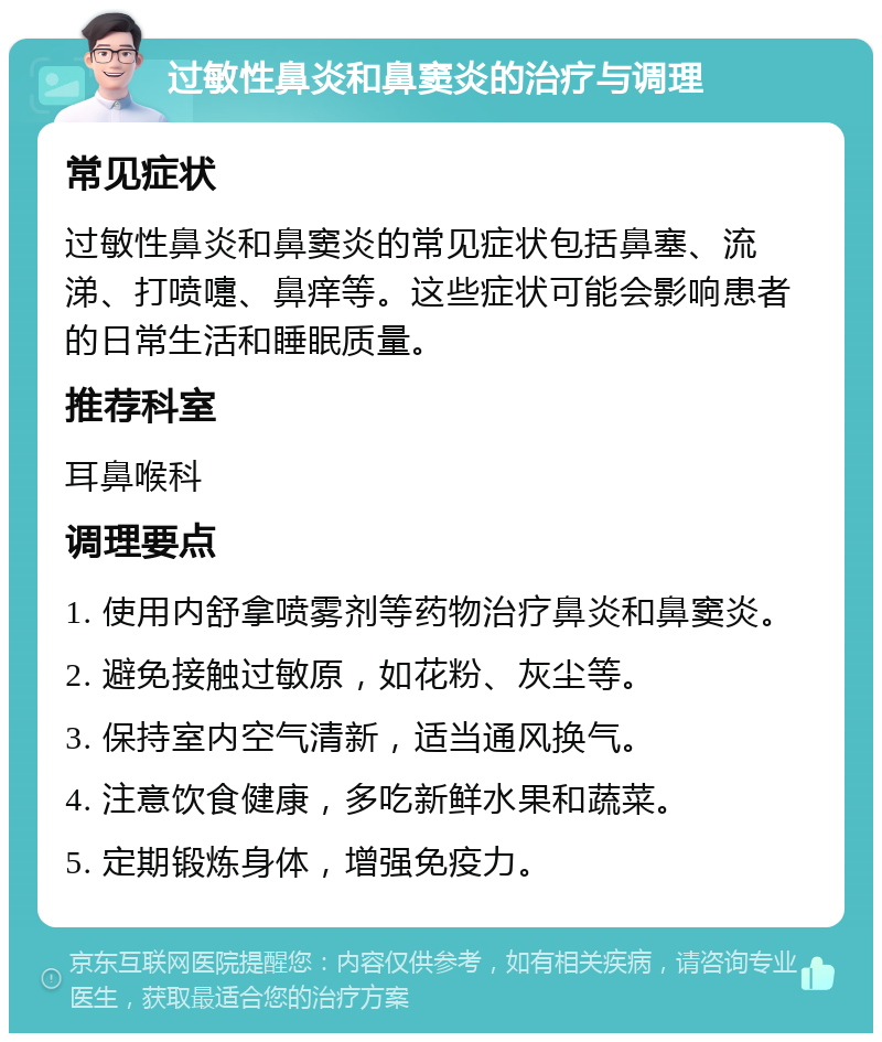 过敏性鼻炎和鼻窦炎的治疗与调理 常见症状 过敏性鼻炎和鼻窦炎的常见症状包括鼻塞、流涕、打喷嚏、鼻痒等。这些症状可能会影响患者的日常生活和睡眠质量。 推荐科室 耳鼻喉科 调理要点 1. 使用内舒拿喷雾剂等药物治疗鼻炎和鼻窦炎。 2. 避免接触过敏原，如花粉、灰尘等。 3. 保持室内空气清新，适当通风换气。 4. 注意饮食健康，多吃新鲜水果和蔬菜。 5. 定期锻炼身体，增强免疫力。