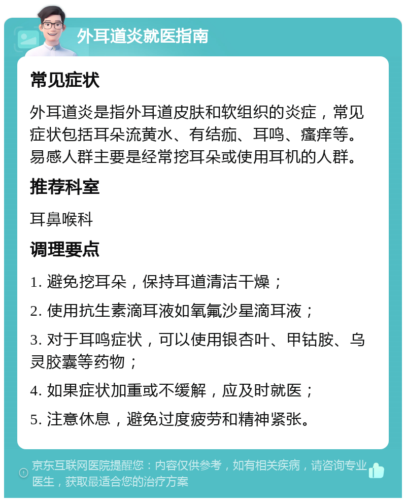 外耳道炎就医指南 常见症状 外耳道炎是指外耳道皮肤和软组织的炎症，常见症状包括耳朵流黄水、有结痂、耳鸣、瘙痒等。易感人群主要是经常挖耳朵或使用耳机的人群。 推荐科室 耳鼻喉科 调理要点 1. 避免挖耳朵，保持耳道清洁干燥； 2. 使用抗生素滴耳液如氧氟沙星滴耳液； 3. 对于耳鸣症状，可以使用银杏叶、甲钴胺、乌灵胶囊等药物； 4. 如果症状加重或不缓解，应及时就医； 5. 注意休息，避免过度疲劳和精神紧张。