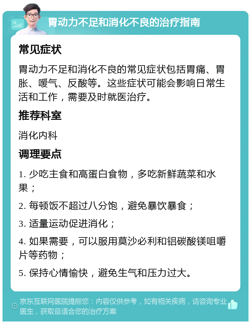 胃动力不足和消化不良的治疗指南 常见症状 胃动力不足和消化不良的常见症状包括胃痛、胃胀、嗳气、反酸等。这些症状可能会影响日常生活和工作，需要及时就医治疗。 推荐科室 消化内科 调理要点 1. 少吃主食和高蛋白食物，多吃新鲜蔬菜和水果； 2. 每顿饭不超过八分饱，避免暴饮暴食； 3. 适量运动促进消化； 4. 如果需要，可以服用莫沙必利和铝碳酸镁咀嚼片等药物； 5. 保持心情愉快，避免生气和压力过大。