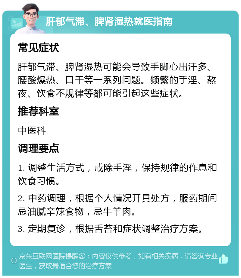 肝郁气滞、脾肾湿热就医指南 常见症状 肝郁气滞、脾肾湿热可能会导致手脚心出汗多、腰酸燥热、口干等一系列问题。频繁的手淫、熬夜、饮食不规律等都可能引起这些症状。 推荐科室 中医科 调理要点 1. 调整生活方式，戒除手淫，保持规律的作息和饮食习惯。 2. 中药调理，根据个人情况开具处方，服药期间忌油腻辛辣食物，忌牛羊肉。 3. 定期复诊，根据舌苔和症状调整治疗方案。