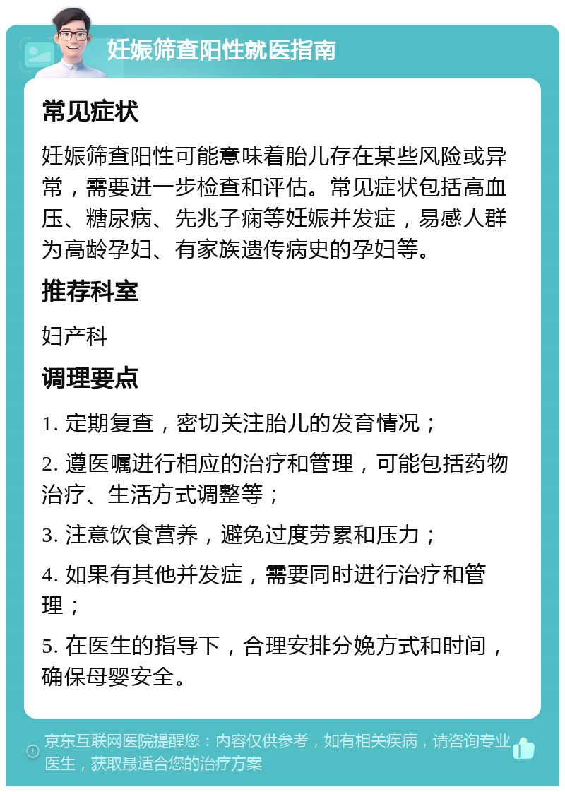 妊娠筛查阳性就医指南 常见症状 妊娠筛查阳性可能意味着胎儿存在某些风险或异常，需要进一步检查和评估。常见症状包括高血压、糖尿病、先兆子痫等妊娠并发症，易感人群为高龄孕妇、有家族遗传病史的孕妇等。 推荐科室 妇产科 调理要点 1. 定期复查，密切关注胎儿的发育情况； 2. 遵医嘱进行相应的治疗和管理，可能包括药物治疗、生活方式调整等； 3. 注意饮食营养，避免过度劳累和压力； 4. 如果有其他并发症，需要同时进行治疗和管理； 5. 在医生的指导下，合理安排分娩方式和时间，确保母婴安全。