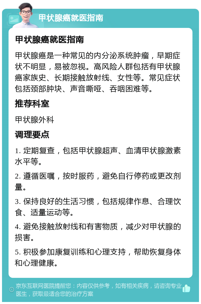 甲状腺癌就医指南 甲状腺癌就医指南 甲状腺癌是一种常见的内分泌系统肿瘤，早期症状不明显，易被忽视。高风险人群包括有甲状腺癌家族史、长期接触放射线、女性等。常见症状包括颈部肿块、声音嘶哑、吞咽困难等。 推荐科室 甲状腺外科 调理要点 1. 定期复查，包括甲状腺超声、血清甲状腺激素水平等。 2. 遵循医嘱，按时服药，避免自行停药或更改剂量。 3. 保持良好的生活习惯，包括规律作息、合理饮食、适量运动等。 4. 避免接触放射线和有害物质，减少对甲状腺的损害。 5. 积极参加康复训练和心理支持，帮助恢复身体和心理健康。