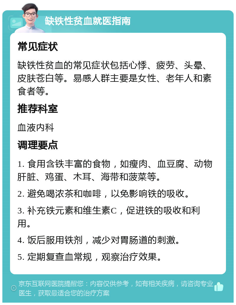 缺铁性贫血就医指南 常见症状 缺铁性贫血的常见症状包括心悸、疲劳、头晕、皮肤苍白等。易感人群主要是女性、老年人和素食者等。 推荐科室 血液内科 调理要点 1. 食用含铁丰富的食物，如瘦肉、血豆腐、动物肝脏、鸡蛋、木耳、海带和菠菜等。 2. 避免喝浓茶和咖啡，以免影响铁的吸收。 3. 补充铁元素和维生素C，促进铁的吸收和利用。 4. 饭后服用铁剂，减少对胃肠道的刺激。 5. 定期复查血常规，观察治疗效果。