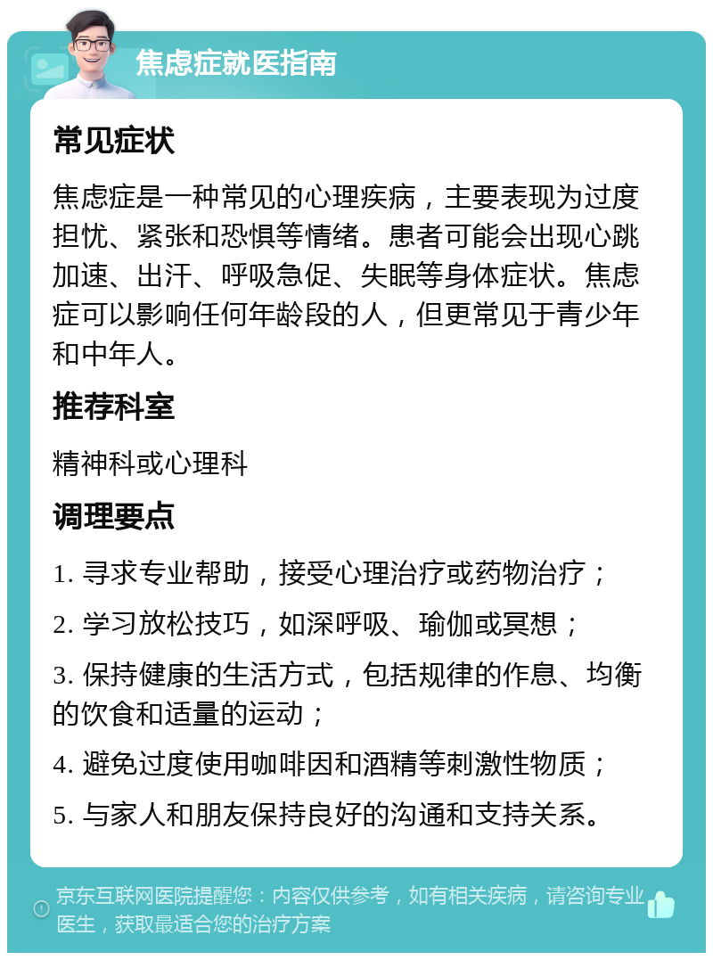 焦虑症就医指南 常见症状 焦虑症是一种常见的心理疾病，主要表现为过度担忧、紧张和恐惧等情绪。患者可能会出现心跳加速、出汗、呼吸急促、失眠等身体症状。焦虑症可以影响任何年龄段的人，但更常见于青少年和中年人。 推荐科室 精神科或心理科 调理要点 1. 寻求专业帮助，接受心理治疗或药物治疗； 2. 学习放松技巧，如深呼吸、瑜伽或冥想； 3. 保持健康的生活方式，包括规律的作息、均衡的饮食和适量的运动； 4. 避免过度使用咖啡因和酒精等刺激性物质； 5. 与家人和朋友保持良好的沟通和支持关系。