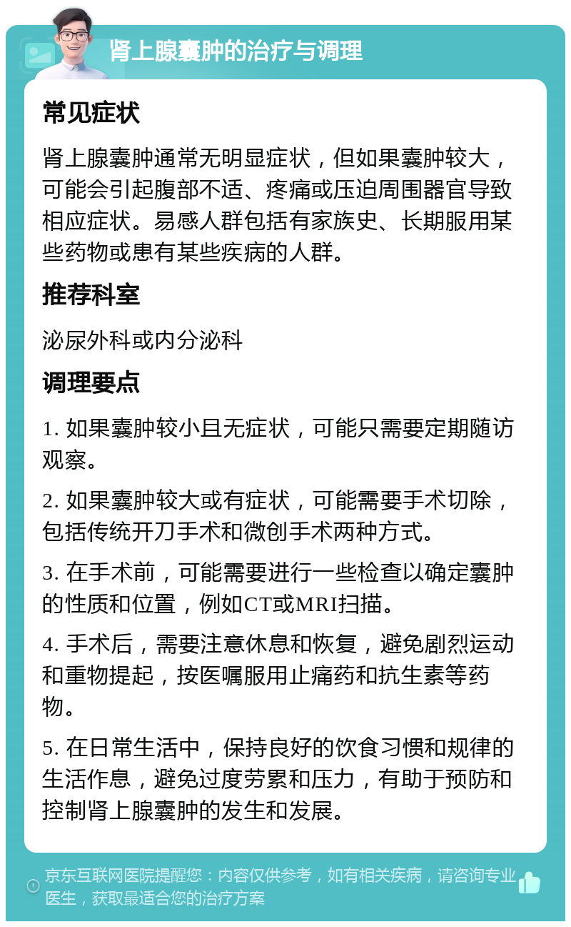 肾上腺囊肿的治疗与调理 常见症状 肾上腺囊肿通常无明显症状，但如果囊肿较大，可能会引起腹部不适、疼痛或压迫周围器官导致相应症状。易感人群包括有家族史、长期服用某些药物或患有某些疾病的人群。 推荐科室 泌尿外科或内分泌科 调理要点 1. 如果囊肿较小且无症状，可能只需要定期随访观察。 2. 如果囊肿较大或有症状，可能需要手术切除，包括传统开刀手术和微创手术两种方式。 3. 在手术前，可能需要进行一些检查以确定囊肿的性质和位置，例如CT或MRI扫描。 4. 手术后，需要注意休息和恢复，避免剧烈运动和重物提起，按医嘱服用止痛药和抗生素等药物。 5. 在日常生活中，保持良好的饮食习惯和规律的生活作息，避免过度劳累和压力，有助于预防和控制肾上腺囊肿的发生和发展。