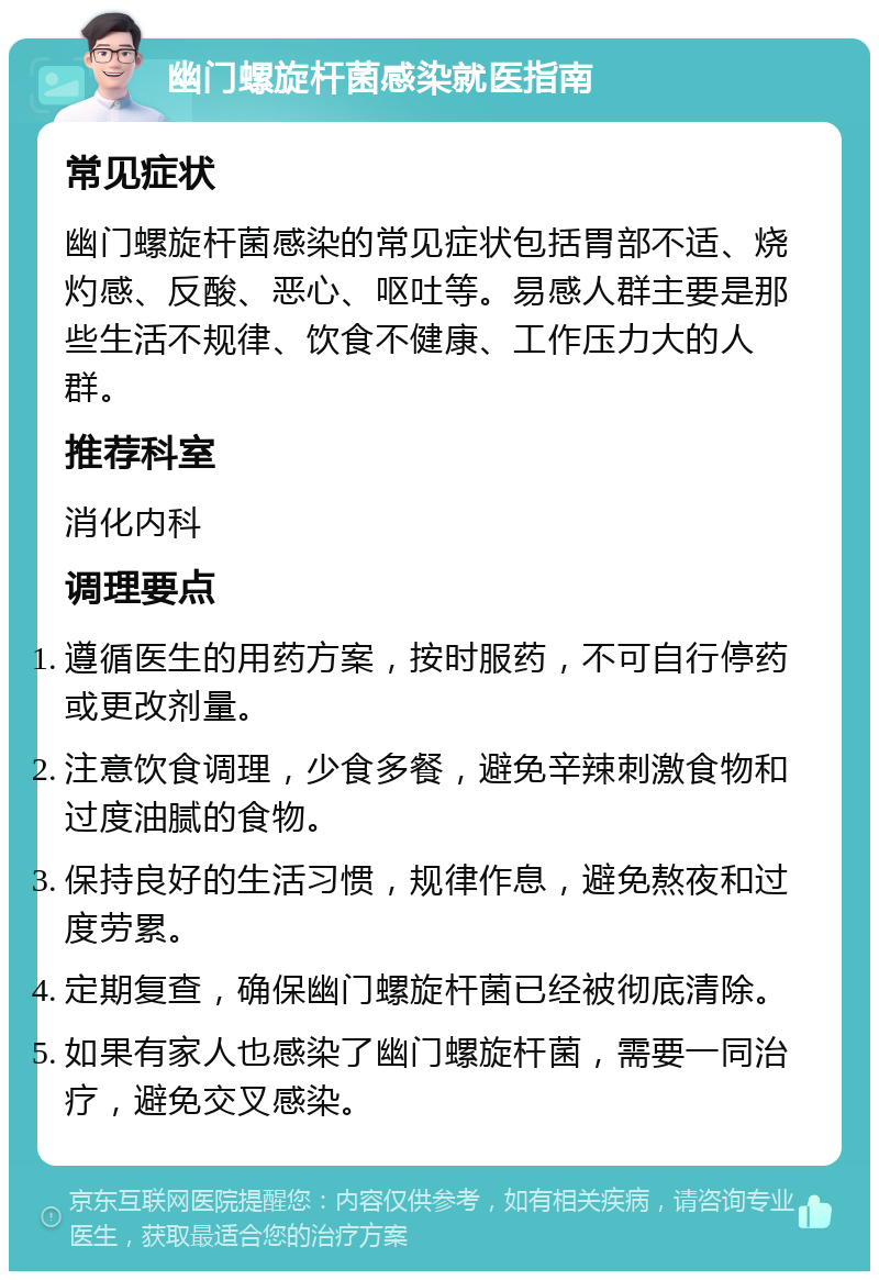 幽门螺旋杆菌感染就医指南 常见症状 幽门螺旋杆菌感染的常见症状包括胃部不适、烧灼感、反酸、恶心、呕吐等。易感人群主要是那些生活不规律、饮食不健康、工作压力大的人群。 推荐科室 消化内科 调理要点 遵循医生的用药方案，按时服药，不可自行停药或更改剂量。 注意饮食调理，少食多餐，避免辛辣刺激食物和过度油腻的食物。 保持良好的生活习惯，规律作息，避免熬夜和过度劳累。 定期复查，确保幽门螺旋杆菌已经被彻底清除。 如果有家人也感染了幽门螺旋杆菌，需要一同治疗，避免交叉感染。