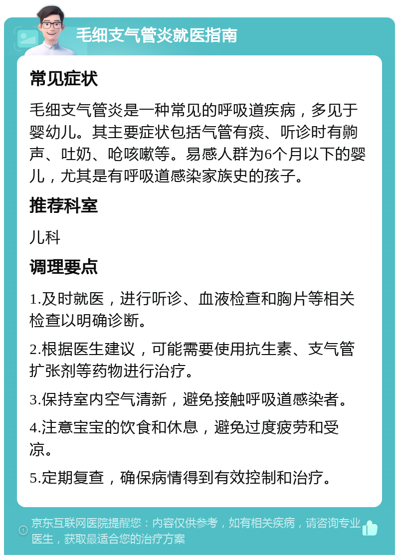 毛细支气管炎就医指南 常见症状 毛细支气管炎是一种常见的呼吸道疾病，多见于婴幼儿。其主要症状包括气管有痰、听诊时有齁声、吐奶、呛咳嗽等。易感人群为6个月以下的婴儿，尤其是有呼吸道感染家族史的孩子。 推荐科室 儿科 调理要点 1.及时就医，进行听诊、血液检查和胸片等相关检查以明确诊断。 2.根据医生建议，可能需要使用抗生素、支气管扩张剂等药物进行治疗。 3.保持室内空气清新，避免接触呼吸道感染者。 4.注意宝宝的饮食和休息，避免过度疲劳和受凉。 5.定期复查，确保病情得到有效控制和治疗。