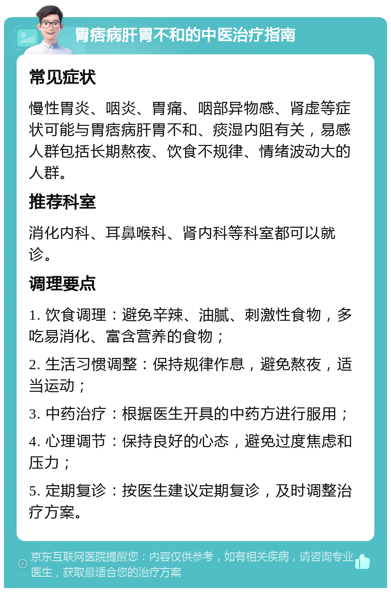 胃痞病肝胃不和的中医治疗指南 常见症状 慢性胃炎、咽炎、胃痛、咽部异物感、肾虚等症状可能与胃痞病肝胃不和、痰湿内阻有关，易感人群包括长期熬夜、饮食不规律、情绪波动大的人群。 推荐科室 消化内科、耳鼻喉科、肾内科等科室都可以就诊。 调理要点 1. 饮食调理：避免辛辣、油腻、刺激性食物，多吃易消化、富含营养的食物； 2. 生活习惯调整：保持规律作息，避免熬夜，适当运动； 3. 中药治疗：根据医生开具的中药方进行服用； 4. 心理调节：保持良好的心态，避免过度焦虑和压力； 5. 定期复诊：按医生建议定期复诊，及时调整治疗方案。