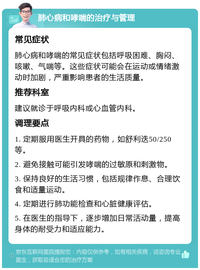 肺心病和哮喘的治疗与管理 常见症状 肺心病和哮喘的常见症状包括呼吸困难、胸闷、咳嗽、气喘等。这些症状可能会在运动或情绪激动时加剧，严重影响患者的生活质量。 推荐科室 建议就诊于呼吸内科或心血管内科。 调理要点 1. 定期服用医生开具的药物，如舒利迭50/250等。 2. 避免接触可能引发哮喘的过敏原和刺激物。 3. 保持良好的生活习惯，包括规律作息、合理饮食和适量运动。 4. 定期进行肺功能检查和心脏健康评估。 5. 在医生的指导下，逐步增加日常活动量，提高身体的耐受力和适应能力。