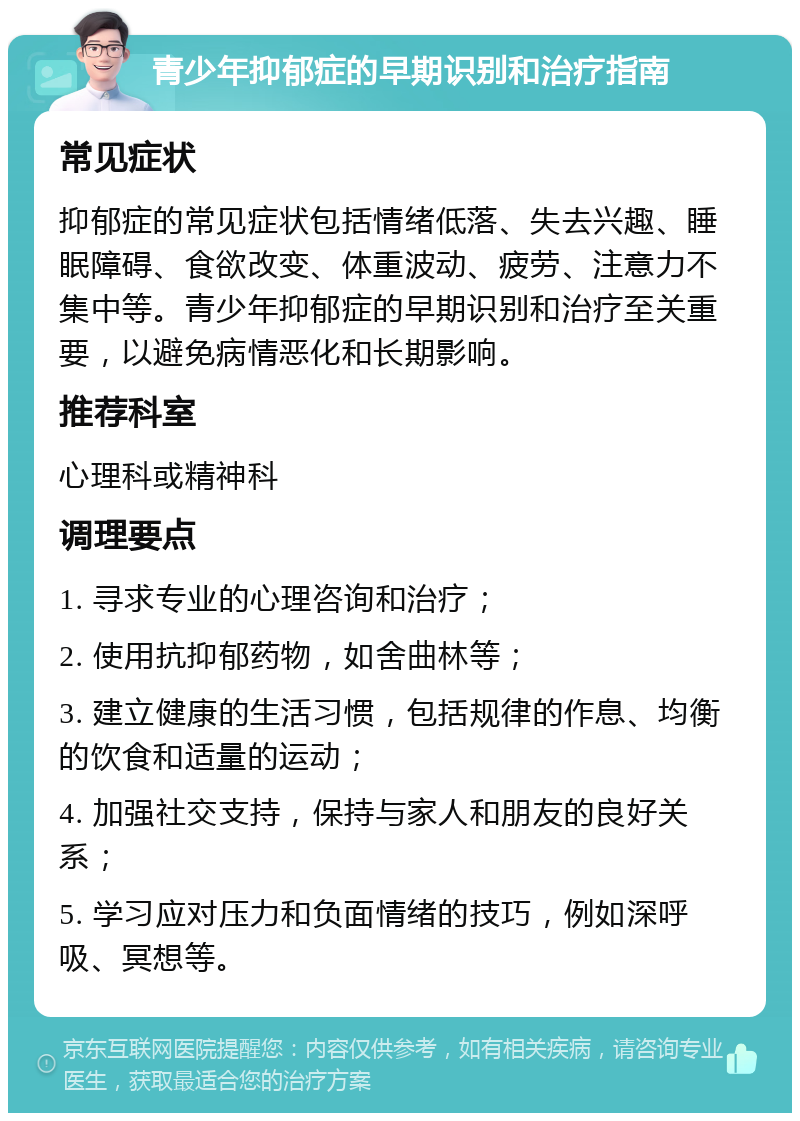 青少年抑郁症的早期识别和治疗指南 常见症状 抑郁症的常见症状包括情绪低落、失去兴趣、睡眠障碍、食欲改变、体重波动、疲劳、注意力不集中等。青少年抑郁症的早期识别和治疗至关重要，以避免病情恶化和长期影响。 推荐科室 心理科或精神科 调理要点 1. 寻求专业的心理咨询和治疗； 2. 使用抗抑郁药物，如舍曲林等； 3. 建立健康的生活习惯，包括规律的作息、均衡的饮食和适量的运动； 4. 加强社交支持，保持与家人和朋友的良好关系； 5. 学习应对压力和负面情绪的技巧，例如深呼吸、冥想等。