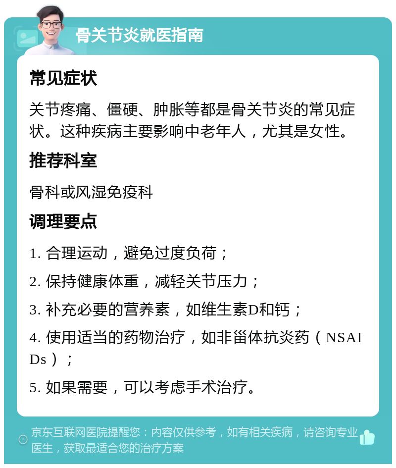 骨关节炎就医指南 常见症状 关节疼痛、僵硬、肿胀等都是骨关节炎的常见症状。这种疾病主要影响中老年人，尤其是女性。 推荐科室 骨科或风湿免疫科 调理要点 1. 合理运动，避免过度负荷； 2. 保持健康体重，减轻关节压力； 3. 补充必要的营养素，如维生素D和钙； 4. 使用适当的药物治疗，如非甾体抗炎药（NSAIDs）； 5. 如果需要，可以考虑手术治疗。