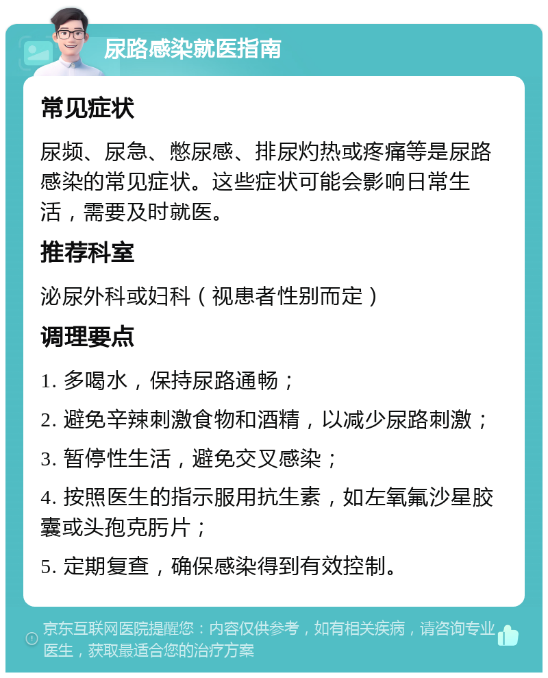 尿路感染就医指南 常见症状 尿频、尿急、憋尿感、排尿灼热或疼痛等是尿路感染的常见症状。这些症状可能会影响日常生活，需要及时就医。 推荐科室 泌尿外科或妇科（视患者性别而定） 调理要点 1. 多喝水，保持尿路通畅； 2. 避免辛辣刺激食物和酒精，以减少尿路刺激； 3. 暂停性生活，避免交叉感染； 4. 按照医生的指示服用抗生素，如左氧氟沙星胶囊或头孢克肟片； 5. 定期复查，确保感染得到有效控制。