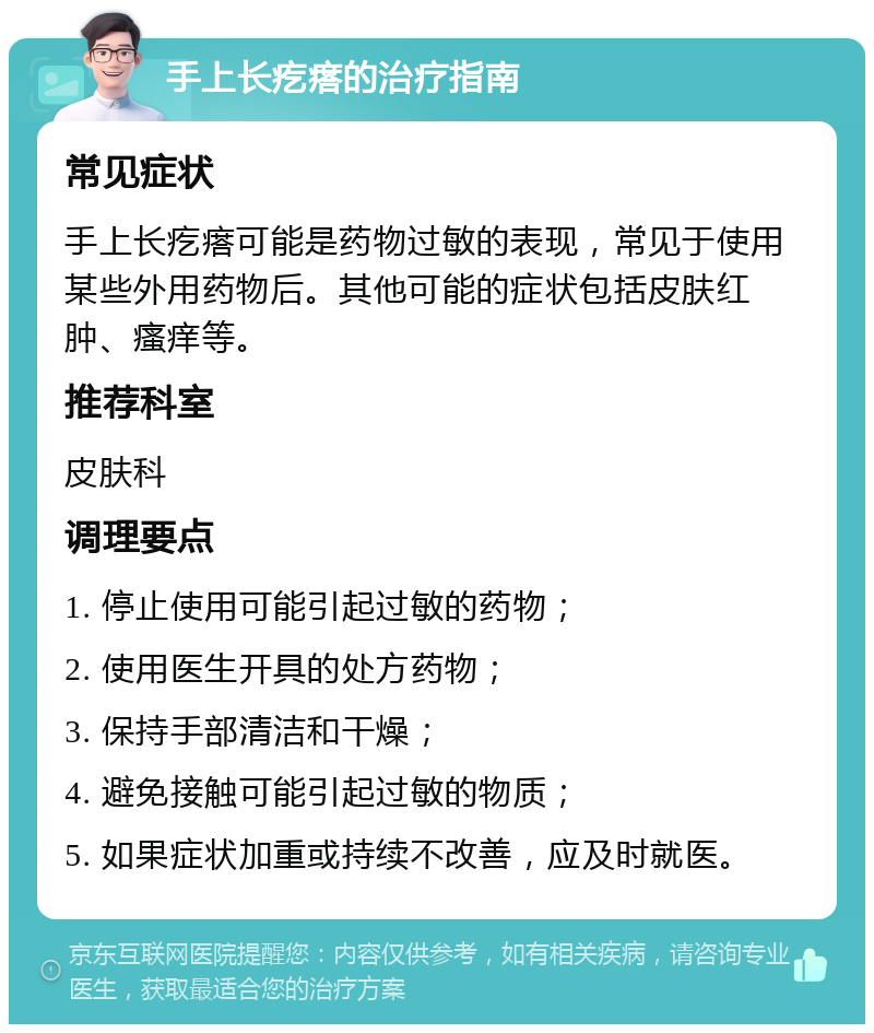 手上长疙瘩的治疗指南 常见症状 手上长疙瘩可能是药物过敏的表现，常见于使用某些外用药物后。其他可能的症状包括皮肤红肿、瘙痒等。 推荐科室 皮肤科 调理要点 1. 停止使用可能引起过敏的药物； 2. 使用医生开具的处方药物； 3. 保持手部清洁和干燥； 4. 避免接触可能引起过敏的物质； 5. 如果症状加重或持续不改善，应及时就医。