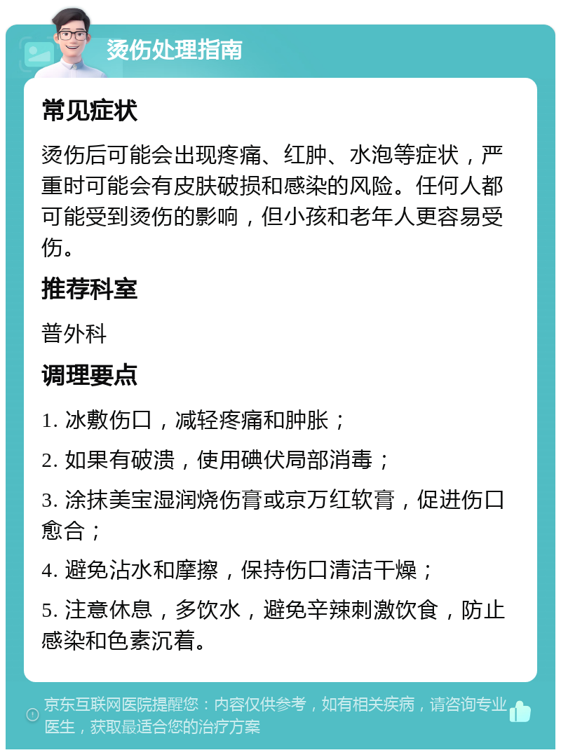 烫伤处理指南 常见症状 烫伤后可能会出现疼痛、红肿、水泡等症状，严重时可能会有皮肤破损和感染的风险。任何人都可能受到烫伤的影响，但小孩和老年人更容易受伤。 推荐科室 普外科 调理要点 1. 冰敷伤口，减轻疼痛和肿胀； 2. 如果有破溃，使用碘伏局部消毒； 3. 涂抹美宝湿润烧伤膏或京万红软膏，促进伤口愈合； 4. 避免沾水和摩擦，保持伤口清洁干燥； 5. 注意休息，多饮水，避免辛辣刺激饮食，防止感染和色素沉着。