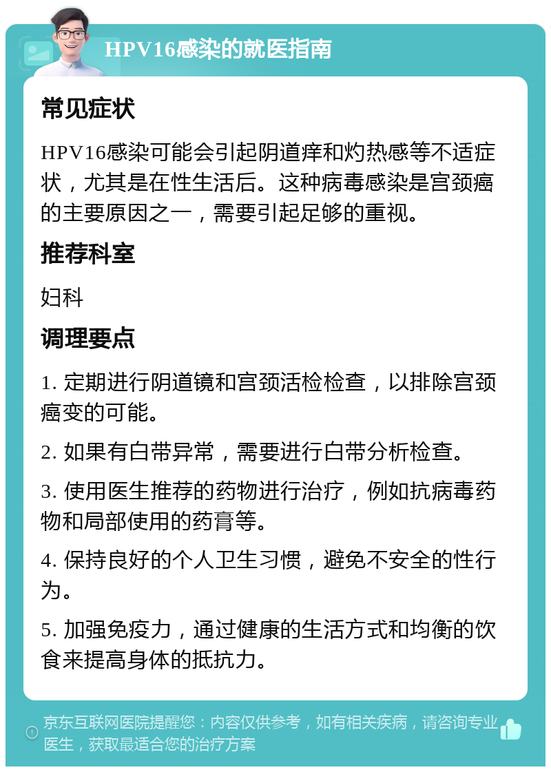 HPV16感染的就医指南 常见症状 HPV16感染可能会引起阴道痒和灼热感等不适症状，尤其是在性生活后。这种病毒感染是宫颈癌的主要原因之一，需要引起足够的重视。 推荐科室 妇科 调理要点 1. 定期进行阴道镜和宫颈活检检查，以排除宫颈癌变的可能。 2. 如果有白带异常，需要进行白带分析检查。 3. 使用医生推荐的药物进行治疗，例如抗病毒药物和局部使用的药膏等。 4. 保持良好的个人卫生习惯，避免不安全的性行为。 5. 加强免疫力，通过健康的生活方式和均衡的饮食来提高身体的抵抗力。