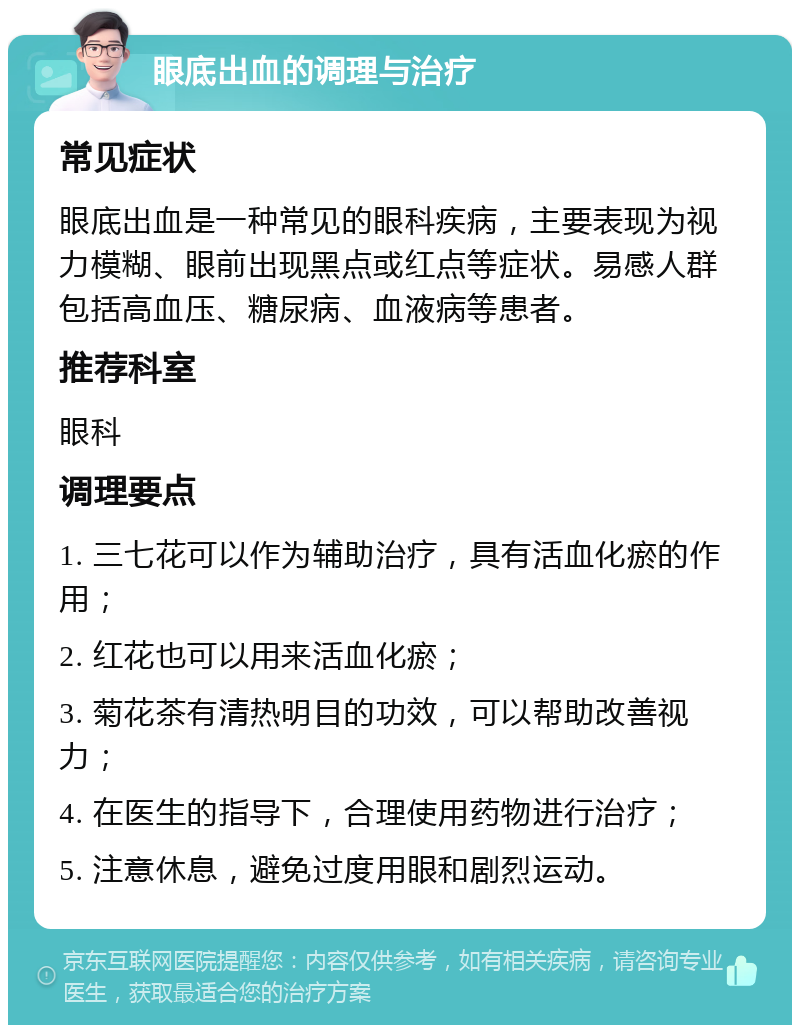 眼底出血的调理与治疗 常见症状 眼底出血是一种常见的眼科疾病，主要表现为视力模糊、眼前出现黑点或红点等症状。易感人群包括高血压、糖尿病、血液病等患者。 推荐科室 眼科 调理要点 1. 三七花可以作为辅助治疗，具有活血化瘀的作用； 2. 红花也可以用来活血化瘀； 3. 菊花茶有清热明目的功效，可以帮助改善视力； 4. 在医生的指导下，合理使用药物进行治疗； 5. 注意休息，避免过度用眼和剧烈运动。