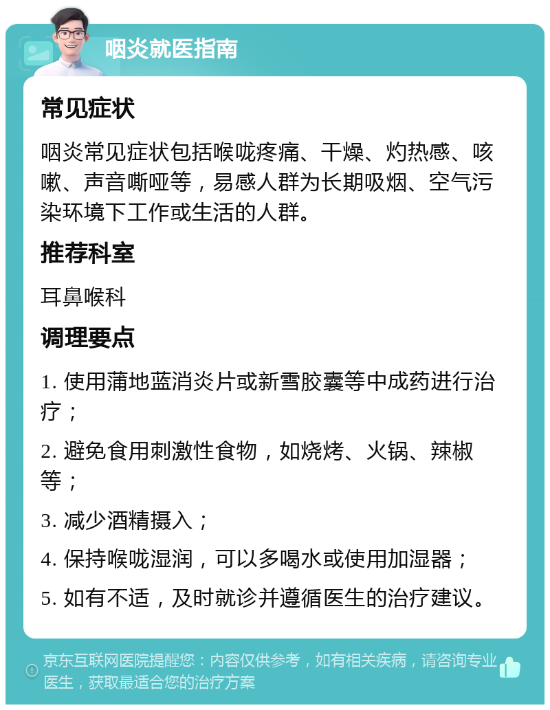 咽炎就医指南 常见症状 咽炎常见症状包括喉咙疼痛、干燥、灼热感、咳嗽、声音嘶哑等，易感人群为长期吸烟、空气污染环境下工作或生活的人群。 推荐科室 耳鼻喉科 调理要点 1. 使用蒲地蓝消炎片或新雪胶囊等中成药进行治疗； 2. 避免食用刺激性食物，如烧烤、火锅、辣椒等； 3. 减少酒精摄入； 4. 保持喉咙湿润，可以多喝水或使用加湿器； 5. 如有不适，及时就诊并遵循医生的治疗建议。