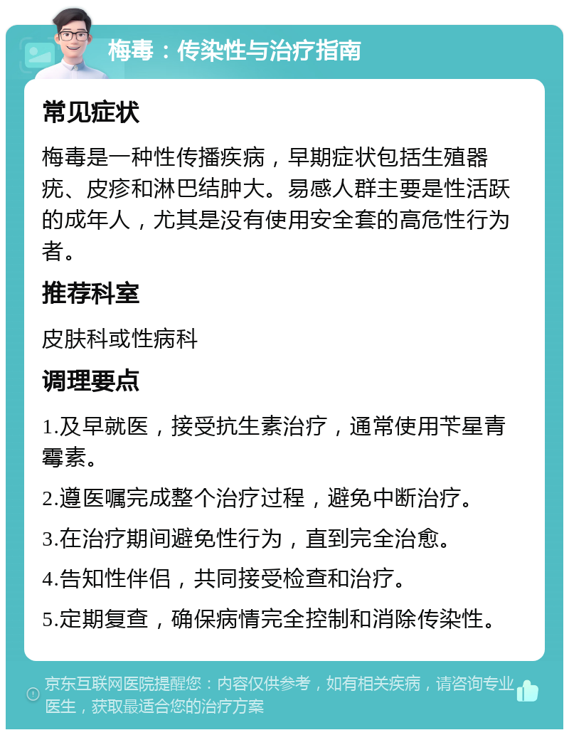 梅毒：传染性与治疗指南 常见症状 梅毒是一种性传播疾病，早期症状包括生殖器疣、皮疹和淋巴结肿大。易感人群主要是性活跃的成年人，尤其是没有使用安全套的高危性行为者。 推荐科室 皮肤科或性病科 调理要点 1.及早就医，接受抗生素治疗，通常使用苄星青霉素。 2.遵医嘱完成整个治疗过程，避免中断治疗。 3.在治疗期间避免性行为，直到完全治愈。 4.告知性伴侣，共同接受检查和治疗。 5.定期复查，确保病情完全控制和消除传染性。