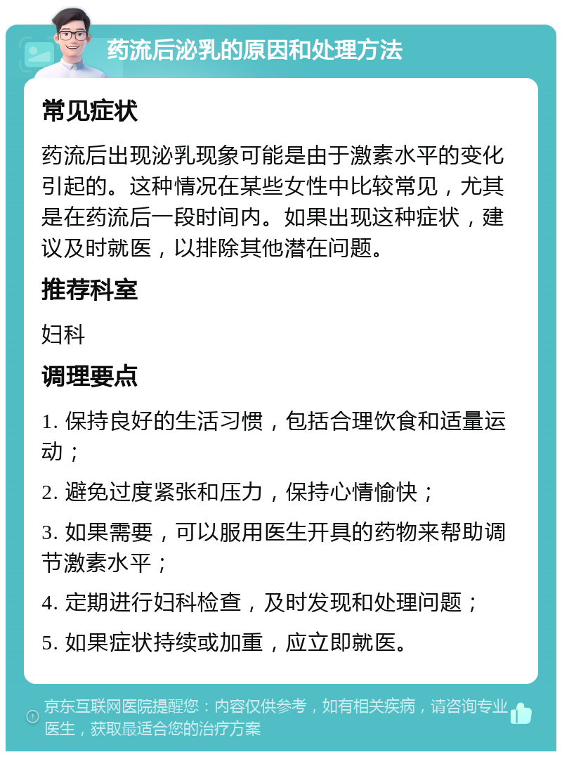 药流后泌乳的原因和处理方法 常见症状 药流后出现泌乳现象可能是由于激素水平的变化引起的。这种情况在某些女性中比较常见，尤其是在药流后一段时间内。如果出现这种症状，建议及时就医，以排除其他潜在问题。 推荐科室 妇科 调理要点 1. 保持良好的生活习惯，包括合理饮食和适量运动； 2. 避免过度紧张和压力，保持心情愉快； 3. 如果需要，可以服用医生开具的药物来帮助调节激素水平； 4. 定期进行妇科检查，及时发现和处理问题； 5. 如果症状持续或加重，应立即就医。