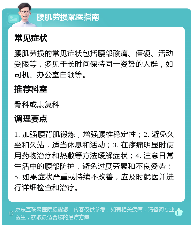 腰肌劳损就医指南 常见症状 腰肌劳损的常见症状包括腰部酸痛、僵硬、活动受限等，多见于长时间保持同一姿势的人群，如司机、办公室白领等。 推荐科室 骨科或康复科 调理要点 1. 加强腰背肌锻炼，增强腰椎稳定性；2. 避免久坐和久站，适当休息和活动；3. 在疼痛明显时使用药物治疗和热敷等方法缓解症状；4. 注意日常生活中的腰部防护，避免过度劳累和不良姿势；5. 如果症状严重或持续不改善，应及时就医并进行详细检查和治疗。