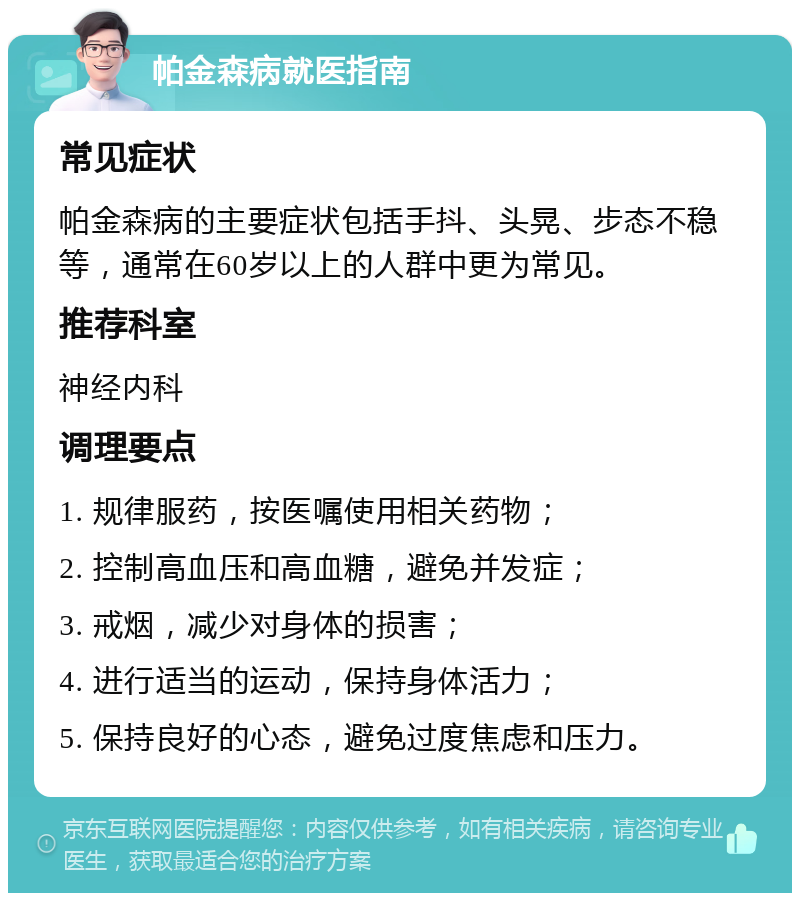 帕金森病就医指南 常见症状 帕金森病的主要症状包括手抖、头晃、步态不稳等，通常在60岁以上的人群中更为常见。 推荐科室 神经内科 调理要点 1. 规律服药，按医嘱使用相关药物； 2. 控制高血压和高血糖，避免并发症； 3. 戒烟，减少对身体的损害； 4. 进行适当的运动，保持身体活力； 5. 保持良好的心态，避免过度焦虑和压力。