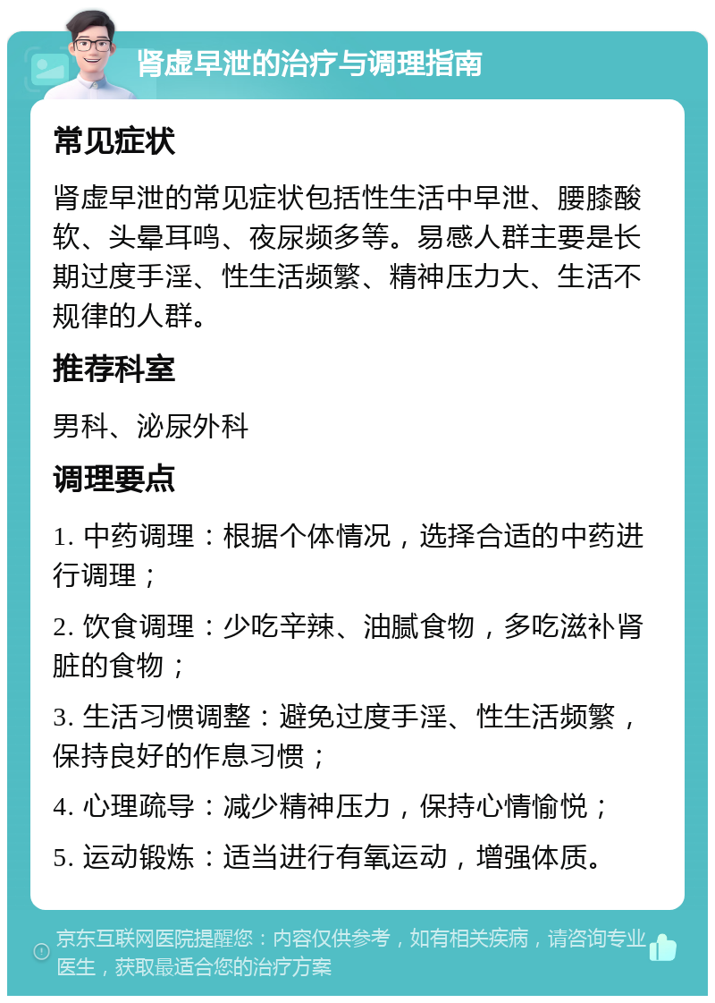 肾虚早泄的治疗与调理指南 常见症状 肾虚早泄的常见症状包括性生活中早泄、腰膝酸软、头晕耳鸣、夜尿频多等。易感人群主要是长期过度手淫、性生活频繁、精神压力大、生活不规律的人群。 推荐科室 男科、泌尿外科 调理要点 1. 中药调理：根据个体情况，选择合适的中药进行调理； 2. 饮食调理：少吃辛辣、油腻食物，多吃滋补肾脏的食物； 3. 生活习惯调整：避免过度手淫、性生活频繁，保持良好的作息习惯； 4. 心理疏导：减少精神压力，保持心情愉悦； 5. 运动锻炼：适当进行有氧运动，增强体质。