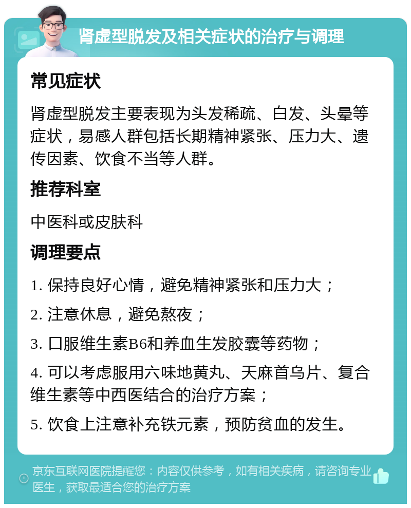 肾虚型脱发及相关症状的治疗与调理 常见症状 肾虚型脱发主要表现为头发稀疏、白发、头晕等症状，易感人群包括长期精神紧张、压力大、遗传因素、饮食不当等人群。 推荐科室 中医科或皮肤科 调理要点 1. 保持良好心情，避免精神紧张和压力大； 2. 注意休息，避免熬夜； 3. 口服维生素B6和养血生发胶囊等药物； 4. 可以考虑服用六味地黄丸、天麻首乌片、复合维生素等中西医结合的治疗方案； 5. 饮食上注意补充铁元素，预防贫血的发生。