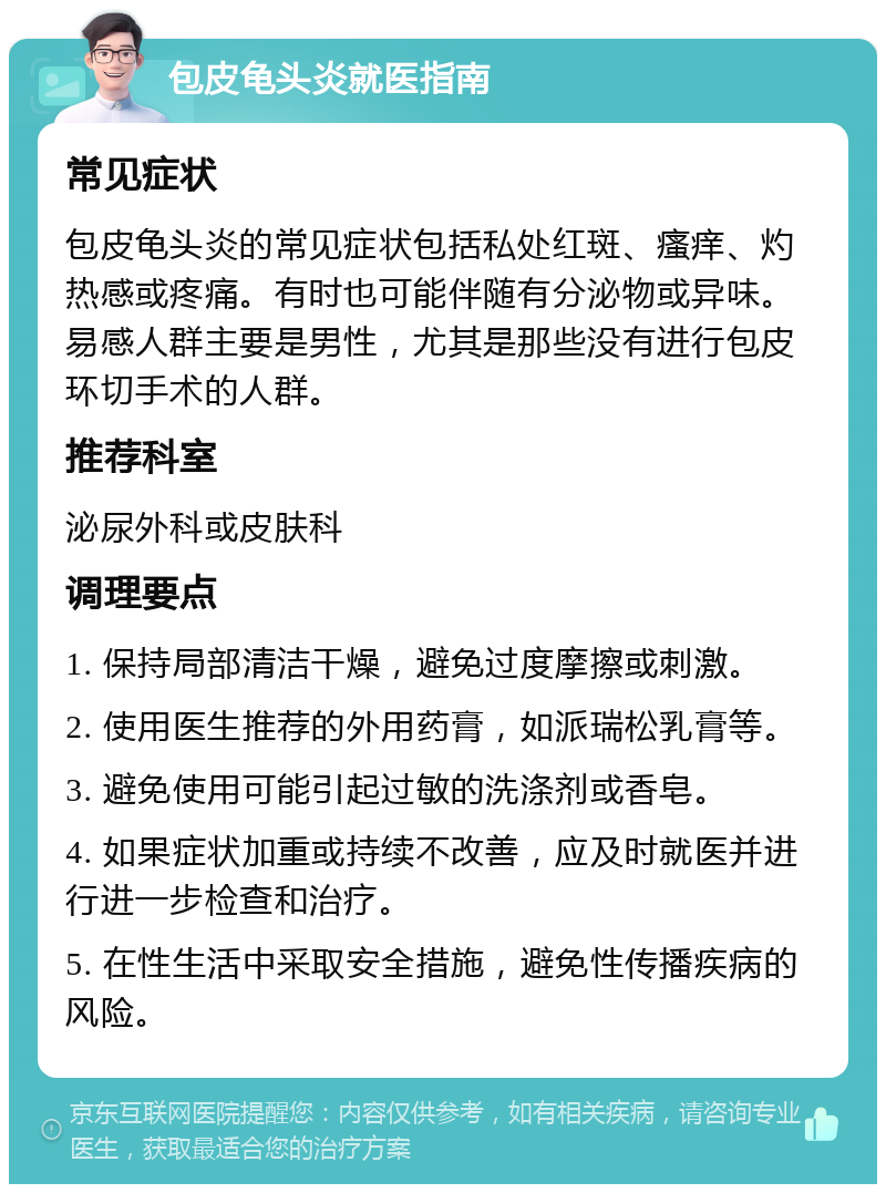 包皮龟头炎就医指南 常见症状 包皮龟头炎的常见症状包括私处红斑、瘙痒、灼热感或疼痛。有时也可能伴随有分泌物或异味。易感人群主要是男性，尤其是那些没有进行包皮环切手术的人群。 推荐科室 泌尿外科或皮肤科 调理要点 1. 保持局部清洁干燥，避免过度摩擦或刺激。 2. 使用医生推荐的外用药膏，如派瑞松乳膏等。 3. 避免使用可能引起过敏的洗涤剂或香皂。 4. 如果症状加重或持续不改善，应及时就医并进行进一步检查和治疗。 5. 在性生活中采取安全措施，避免性传播疾病的风险。