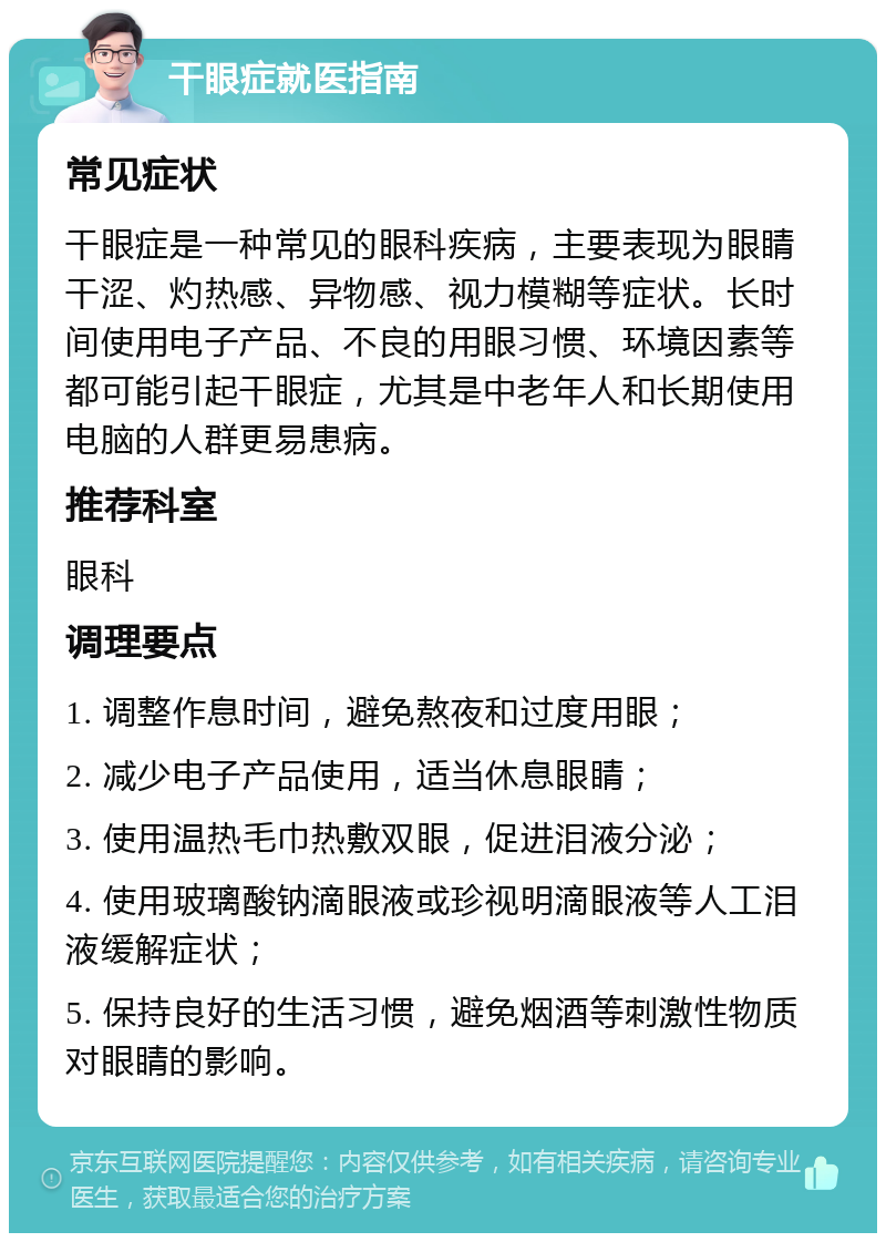 干眼症就医指南 常见症状 干眼症是一种常见的眼科疾病，主要表现为眼睛干涩、灼热感、异物感、视力模糊等症状。长时间使用电子产品、不良的用眼习惯、环境因素等都可能引起干眼症，尤其是中老年人和长期使用电脑的人群更易患病。 推荐科室 眼科 调理要点 1. 调整作息时间，避免熬夜和过度用眼； 2. 减少电子产品使用，适当休息眼睛； 3. 使用温热毛巾热敷双眼，促进泪液分泌； 4. 使用玻璃酸钠滴眼液或珍视明滴眼液等人工泪液缓解症状； 5. 保持良好的生活习惯，避免烟酒等刺激性物质对眼睛的影响。