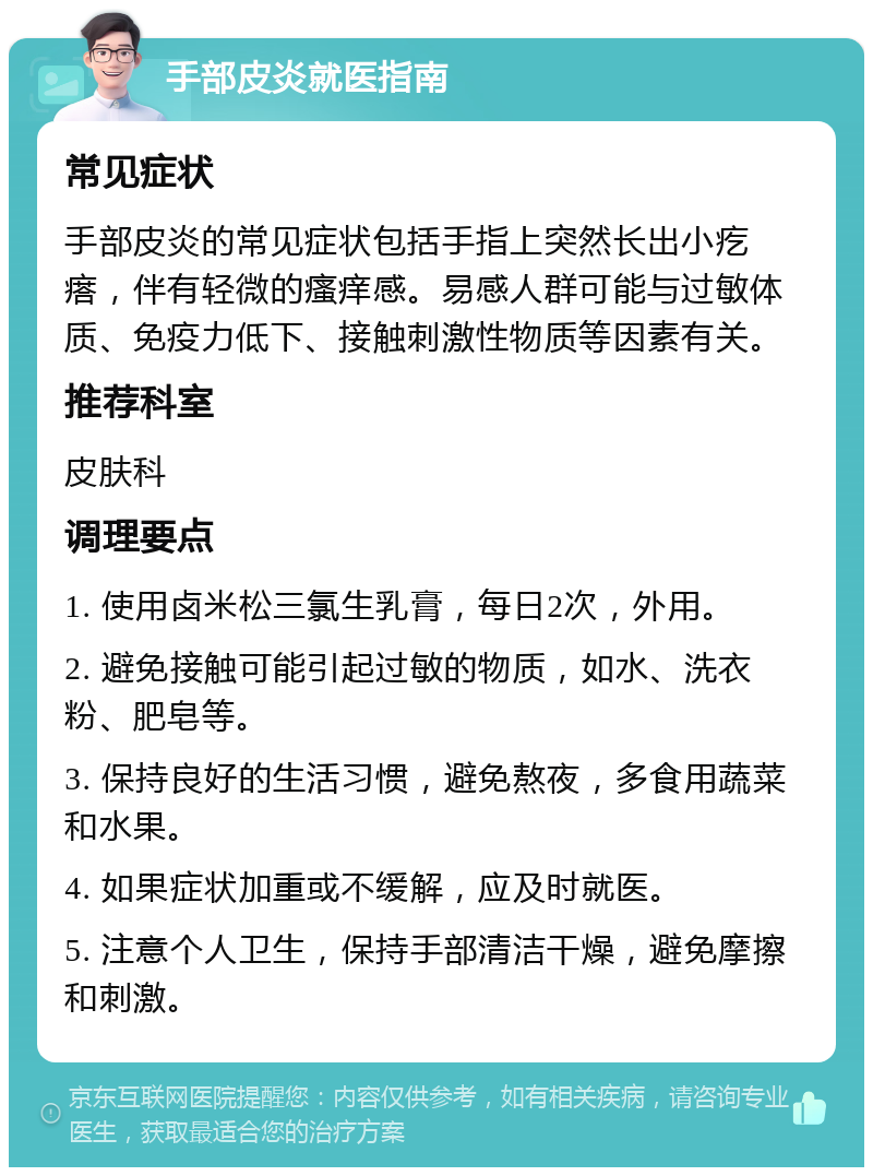 手部皮炎就医指南 常见症状 手部皮炎的常见症状包括手指上突然长出小疙瘩，伴有轻微的瘙痒感。易感人群可能与过敏体质、免疫力低下、接触刺激性物质等因素有关。 推荐科室 皮肤科 调理要点 1. 使用卤米松三氯生乳膏，每日2次，外用。 2. 避免接触可能引起过敏的物质，如水、洗衣粉、肥皂等。 3. 保持良好的生活习惯，避免熬夜，多食用蔬菜和水果。 4. 如果症状加重或不缓解，应及时就医。 5. 注意个人卫生，保持手部清洁干燥，避免摩擦和刺激。